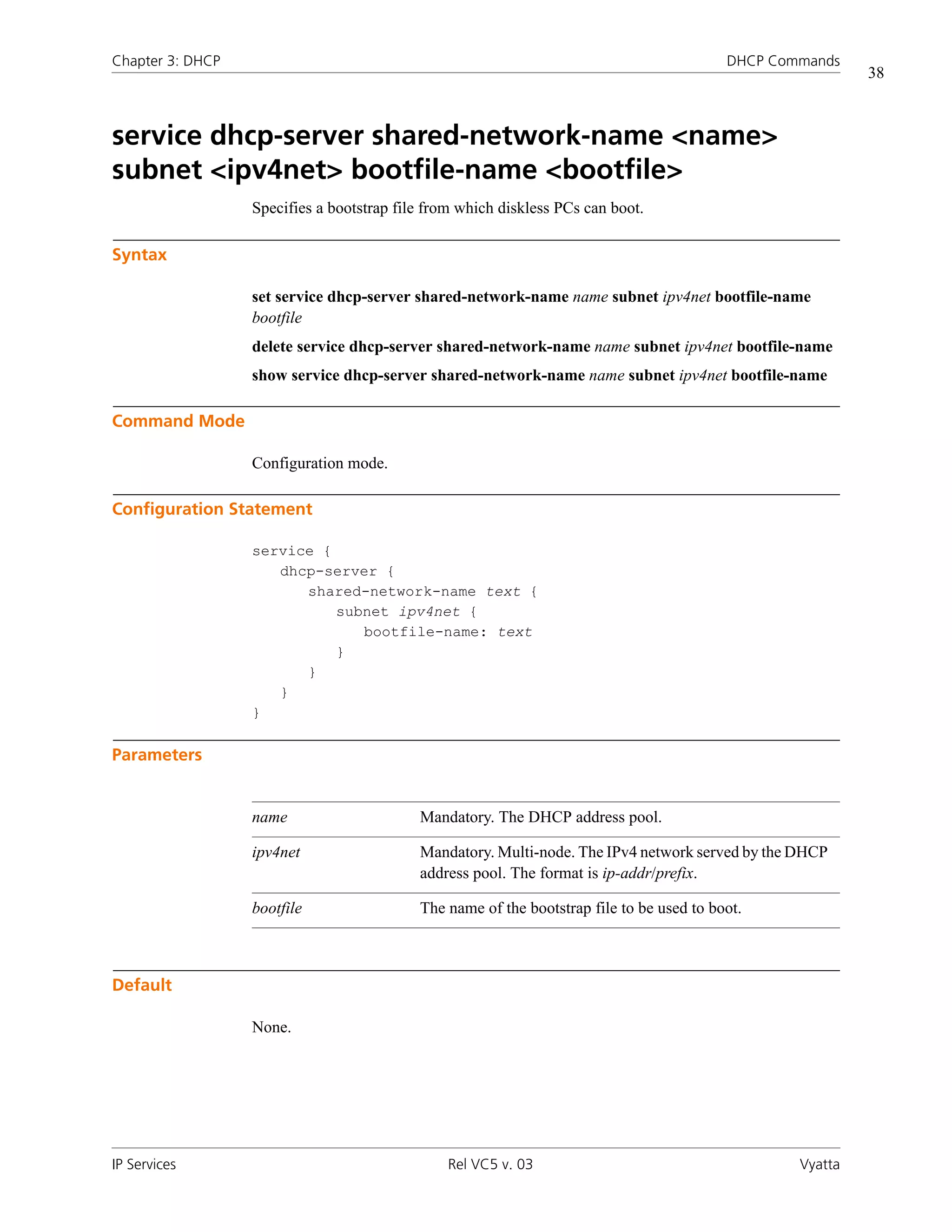 Chapter 3: DHCP                                                                           DHCP Commands
                                                                                                           38



service dhcp-server shared-network-name <name>
subnet <ipv4net> bootfile-name <bootfile>
                  Specifies a bootstrap file from which diskless PCs can boot.

Syntax

                  set service dhcp-server shared-network-name name subnet ipv4net bootfile-name
                  bootfile
                  delete service dhcp-server shared-network-name name subnet ipv4net bootfile-name
                  show service dhcp-server shared-network-name name subnet ipv4net bootfile-name

Command Mode

                  Configuration mode.

Configuration Statement

                  service {
                     dhcp-server {
                        shared-network-name text {
                            subnet ipv4net {
                               bootfile-name: text
                            }
                        }
                     }
                  }

Parameters


                  name                     Mandatory. The DHCP address pool.

                  ipv4net                  Mandatory. Multi-node. The IPv4 network served by the DHCP
                                           address pool. The format is ip-addr/prefix.

                  bootfile                 The name of the bootstrap file to be used to boot.



Default

                  None.




IP Services                                     Rel VC5 v. 03                                     Vyatta
 