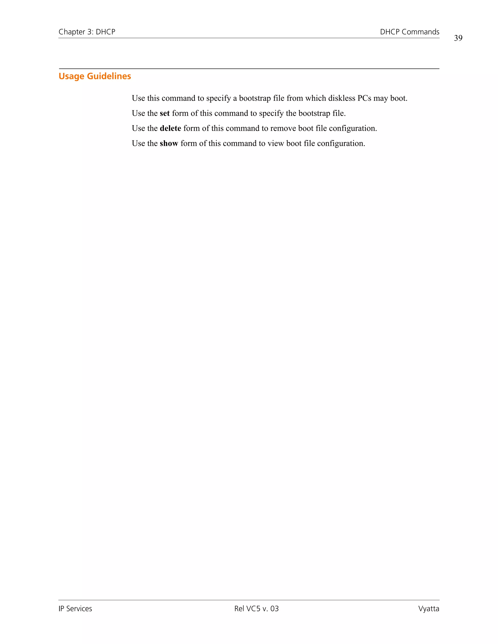 Chapter 3: DHCP                                                                             DHCP Commands
                                                                                                             39



Usage Guidelines

                   Use this command to specify a bootstrap file from which diskless PCs may boot.
                   Use the set form of this command to specify the bootstrap file.
                   Use the delete form of this command to remove boot file configuration.
                   Use the show form of this command to view boot file configuration.




IP Services                                      Rel VC5 v. 03                                      Vyatta
 