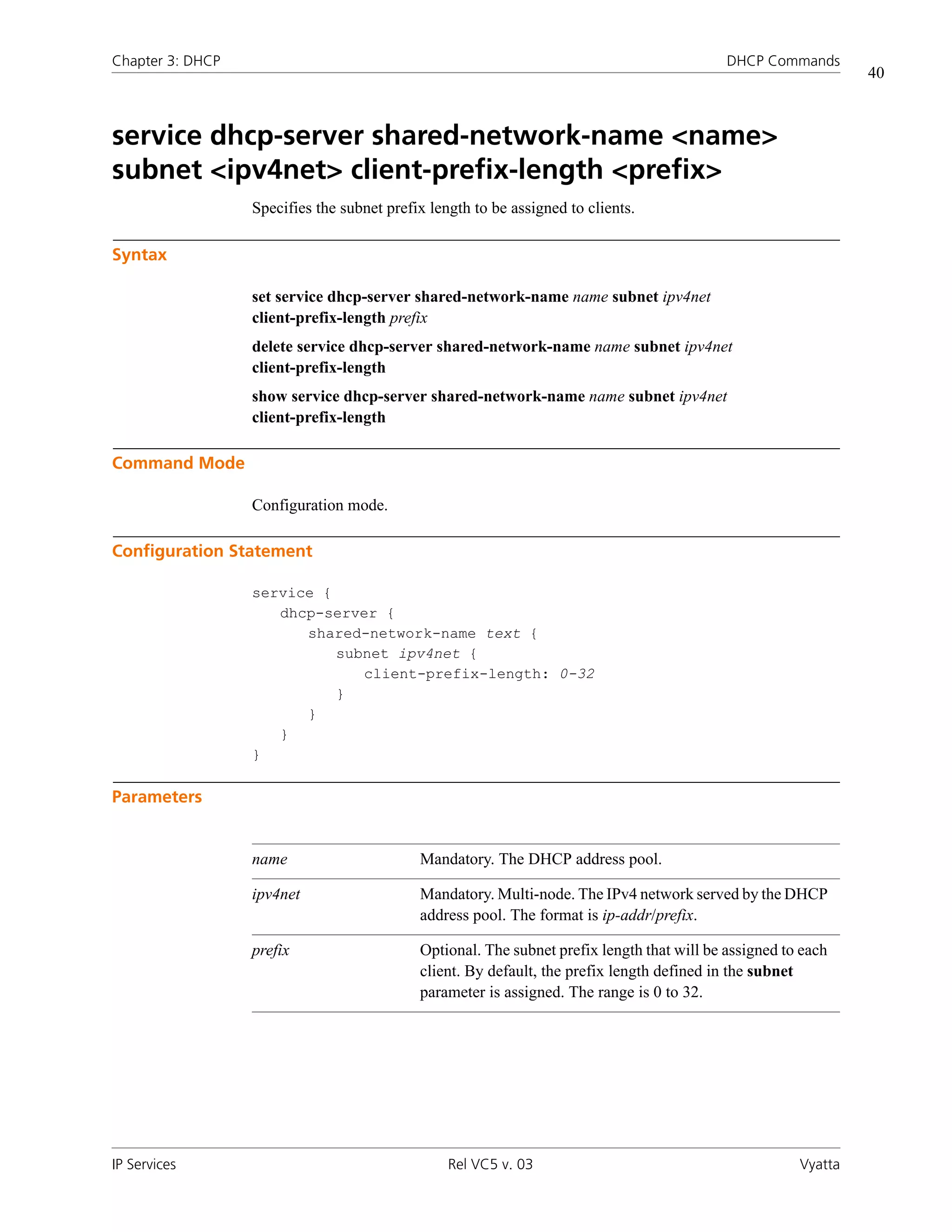 Chapter 3: DHCP                                                                             DHCP Commands
                                                                                                                40



service dhcp-server shared-network-name <name>
subnet <ipv4net> client-prefix-length <prefix>
                  Specifies the subnet prefix length to be assigned to clients.

Syntax

                  set service dhcp-server shared-network-name name subnet ipv4net
                  client-prefix-length prefix
                  delete service dhcp-server shared-network-name name subnet ipv4net
                  client-prefix-length
                  show service dhcp-server shared-network-name name subnet ipv4net
                  client-prefix-length

Command Mode

                  Configuration mode.

Configuration Statement

                  service {
                     dhcp-server {
                        shared-network-name text {
                            subnet ipv4net {
                               client-prefix-length: 0-32
                            }
                        }
                     }
                  }

Parameters


                  name                      Mandatory. The DHCP address pool.

                  ipv4net                   Mandatory. Multi-node. The IPv4 network served by the DHCP
                                            address pool. The format is ip-addr/prefix.

                  prefix                    Optional. The subnet prefix length that will be assigned to each
                                            client. By default, the prefix length defined in the subnet
                                            parameter is assigned. The range is 0 to 32.




IP Services                                      Rel VC5 v. 03                                         Vyatta
 