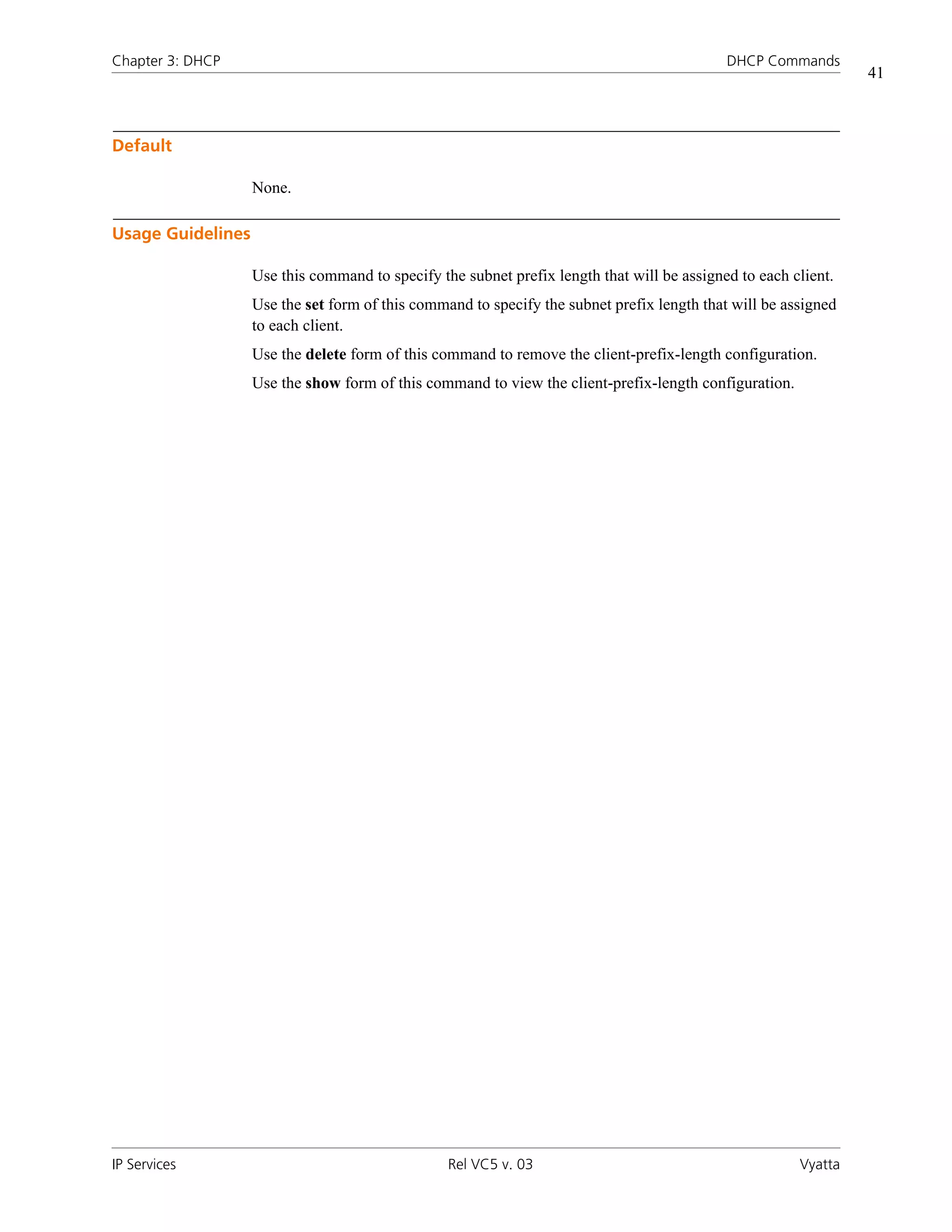 Chapter 3: DHCP                                                                             DHCP Commands
                                                                                                                41



Default

                   None.

Usage Guidelines

                   Use this command to specify the subnet prefix length that will be assigned to each client.
                   Use the set form of this command to specify the subnet prefix length that will be assigned
                   to each client.
                   Use the delete form of this command to remove the client-prefix-length configuration.
                   Use the show form of this command to view the client-prefix-length configuration.




IP Services                                      Rel VC5 v. 03                                         Vyatta
 