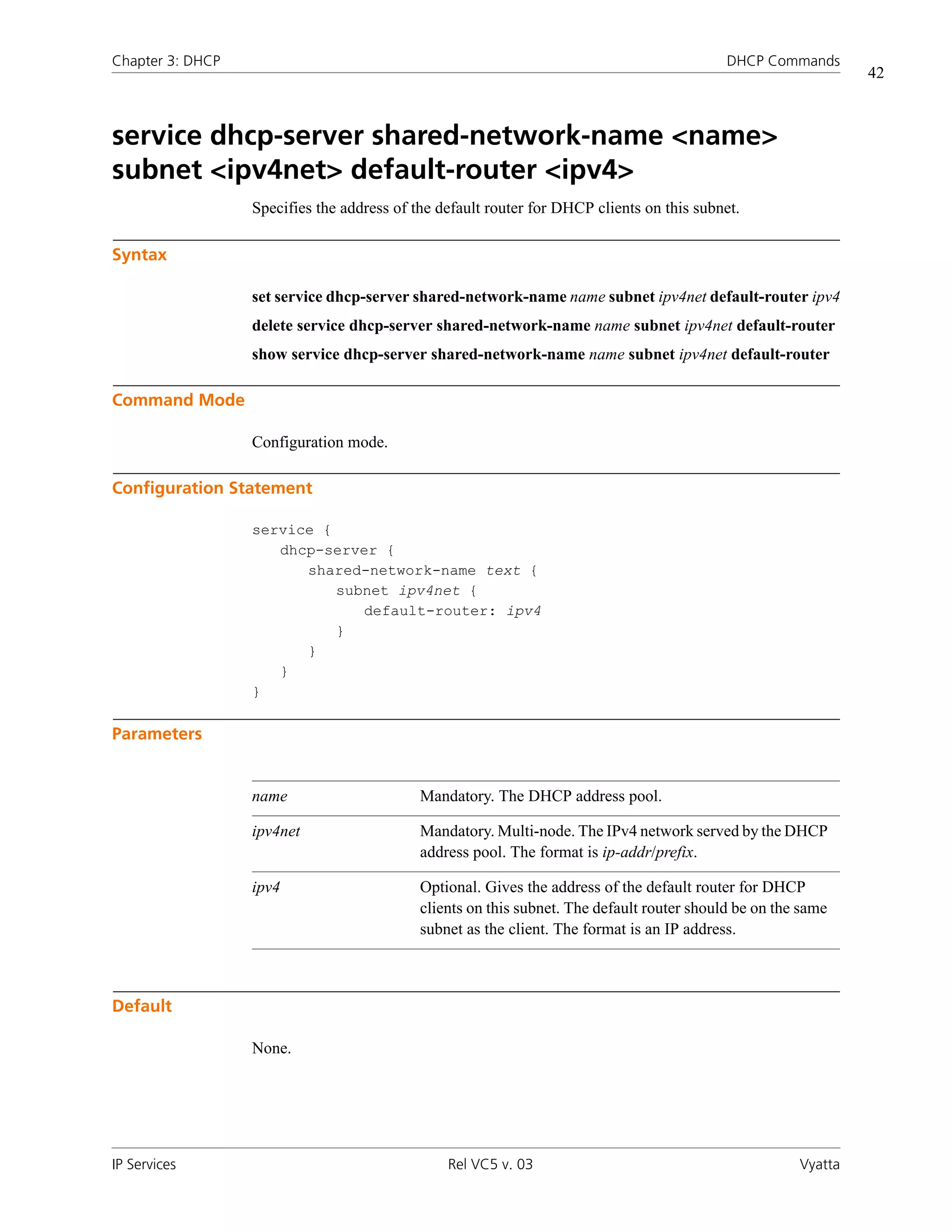 Chapter 3: DHCP                                                                             DHCP Commands
                                                                                                                42



service dhcp-server shared-network-name <name>
subnet <ipv4net> default-router <ipv4>
                  Specifies the address of the default router for DHCP clients on this subnet.

Syntax

                  set service dhcp-server shared-network-name name subnet ipv4net default-router ipv4
                  delete service dhcp-server shared-network-name name subnet ipv4net default-router
                  show service dhcp-server shared-network-name name subnet ipv4net default-router

Command Mode

                  Configuration mode.

Configuration Statement

                  service {
                     dhcp-server {
                        shared-network-name text {
                            subnet ipv4net {
                               default-router: ipv4
                            }
                        }
                     }
                  }

Parameters


                  name                      Mandatory. The DHCP address pool.

                  ipv4net                   Mandatory. Multi-node. The IPv4 network served by the DHCP
                                            address pool. The format is ip-addr/prefix.

                  ipv4                      Optional. Gives the address of the default router for DHCP
                                            clients on this subnet. The default router should be on the same
                                            subnet as the client. The format is an IP address.



Default

                  None.




IP Services                                     Rel VC5 v. 03                                          Vyatta
 