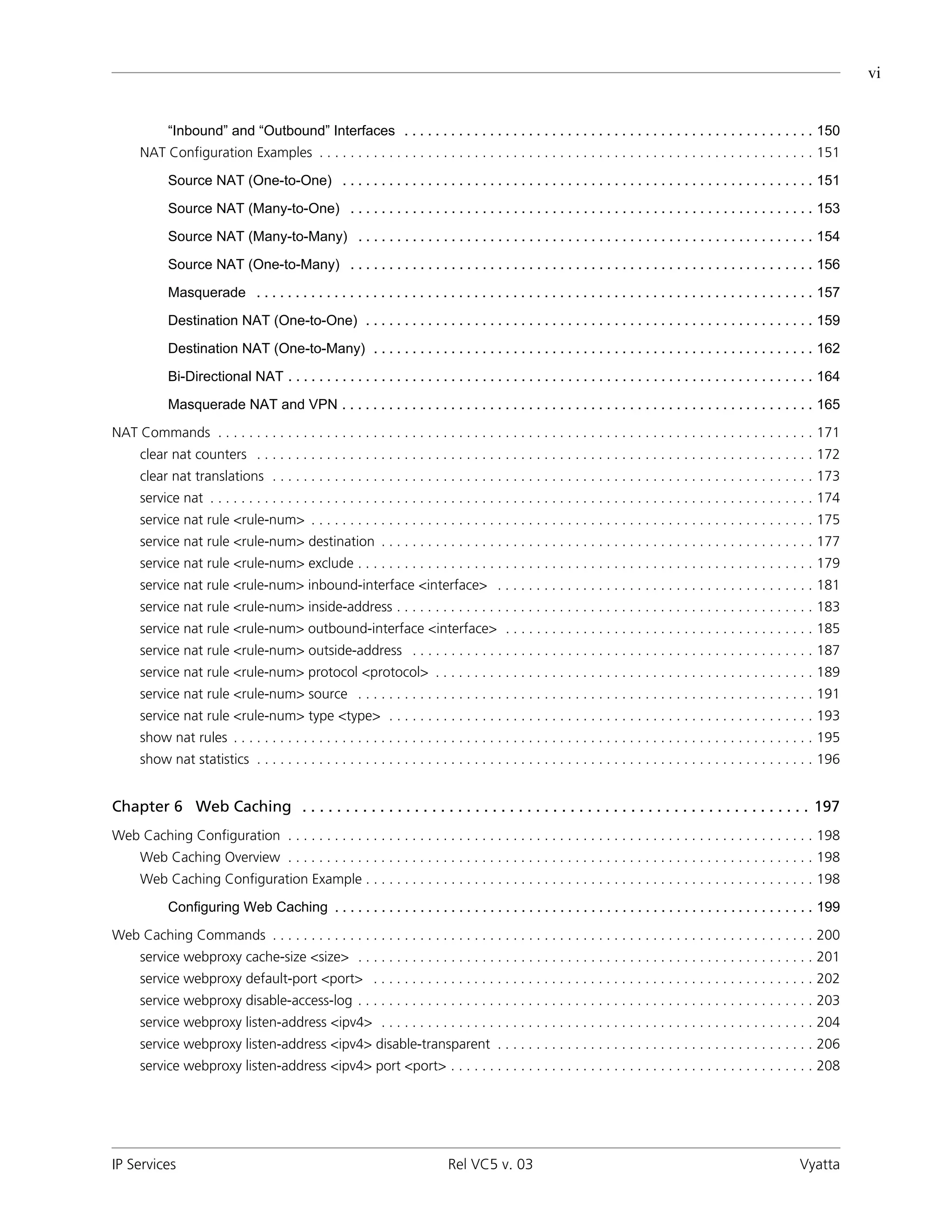 vi


             “Inbound” and “Outbound” Interfaces . . . . . . . . . . . . . . . . . . . . . . . . . . . . . . . . . . . . . . . . . . . . . . . . . . . . . 150
      NAT Configuration Examples . . . . . . . . . . . . . . . . . . . . . . . . . . . . . . . . . . . . . . . . . . . . . . . . . . . . . . . . . . . . . . . . 151

             Source NAT (One-to-One) . . . . . . . . . . . . . . . . . . . . . . . . . . . . . . . . . . . . . . . . . . . . . . . . . . . . . . . . . . . . . 151

             Source NAT (Many-to-One) . . . . . . . . . . . . . . . . . . . . . . . . . . . . . . . . . . . . . . . . . . . . . . . . . . . . . . . . . . . . 153

             Source NAT (Many-to-Many) . . . . . . . . . . . . . . . . . . . . . . . . . . . . . . . . . . . . . . . . . . . . . . . . . . . . . . . . . . . 154

             Source NAT (One-to-Many) . . . . . . . . . . . . . . . . . . . . . . . . . . . . . . . . . . . . . . . . . . . . . . . . . . . . . . . . . . . . 156

             Masquerade . . . . . . . . . . . . . . . . . . . . . . . . . . . . . . . . . . . . . . . . . . . . . . . . . . . . . . . . . . . . . . . . . . . . . . . . 157

             Destination NAT (One-to-One) . . . . . . . . . . . . . . . . . . . . . . . . . . . . . . . . . . . . . . . . . . . . . . . . . . . . . . . . . . 159

             Destination NAT (One-to-Many) . . . . . . . . . . . . . . . . . . . . . . . . . . . . . . . . . . . . . . . . . . . . . . . . . . . . . . . . . 162

             Bi-Directional NAT . . . . . . . . . . . . . . . . . . . . . . . . . . . . . . . . . . . . . . . . . . . . . . . . . . . . . . . . . . . . . . . . . . . . 164

             Masquerade NAT and VPN . . . . . . . . . . . . . . . . . . . . . . . . . . . . . . . . . . . . . . . . . . . . . . . . . . . . . . . . . . . . . 165

NAT Commands . . . . . . . . . . . . . . . . . . . . . . . . . . . . . . . . . . . . . . . . . . . . . . . . . . . . . . . . . . . . . . . . . . . . . . . . . . . . . 171
      clear nat counters . . . . . . . . . . . . . . . . . . . . . . . . . . . . . . . . . . . . . . . . . . . . . . . . . . . . . . . . . . . . . . . . . . . . . . . . 172
      clear nat translations . . . . . . . . . . . . . . . . . . . . . . . . . . . . . . . . . . . . . . . . . . . . . . . . . . . . . . . . . . . . . . . . . . . . . . 173
      service nat . . . . . . . . . . . . . . . . . . . . . . . . . . . . . . . . . . . . . . . . . . . . . . . . . . . . . . . . . . . . . . . . . . . . . . . . . . . . . . 174
      service nat rule <rule-num> . . . . . . . . . . . . . . . . . . . . . . . . . . . . . . . . . . . . . . . . . . . . . . . . . . . . . . . . . . . . . . . . . 175
      service nat rule <rule-num> destination . . . . . . . . . . . . . . . . . . . . . . . . . . . . . . . . . . . . . . . . . . . . . . . . . . . . . . . . 177
      service nat rule <rule-num> exclude . . . . . . . . . . . . . . . . . . . . . . . . . . . . . . . . . . . . . . . . . . . . . . . . . . . . . . . . . . . 179
      service nat rule <rule-num> inbound-interface <interface> . . . . . . . . . . . . . . . . . . . . . . . . . . . . . . . . . . . . . . . . . 181
      service nat rule <rule-num> inside-address . . . . . . . . . . . . . . . . . . . . . . . . . . . . . . . . . . . . . . . . . . . . . . . . . . . . . . 183
      service nat rule <rule-num> outbound-interface <interface> . . . . . . . . . . . . . . . . . . . . . . . . . . . . . . . . . . . . . . . . 185
      service nat rule <rule-num> outside-address . . . . . . . . . . . . . . . . . . . . . . . . . . . . . . . . . . . . . . . . . . . . . . . . . . . . 187
      service nat rule <rule-num> protocol <protocol> . . . . . . . . . . . . . . . . . . . . . . . . . . . . . . . . . . . . . . . . . . . . . . . . . 189
      service nat rule <rule-num> source . . . . . . . . . . . . . . . . . . . . . . . . . . . . . . . . . . . . . . . . . . . . . . . . . . . . . . . . . . . 191
      service nat rule <rule-num> type <type> . . . . . . . . . . . . . . . . . . . . . . . . . . . . . . . . . . . . . . . . . . . . . . . . . . . . . . . 193
      show nat rules . . . . . . . . . . . . . . . . . . . . . . . . . . . . . . . . . . . . . . . . . . . . . . . . . . . . . . . . . . . . . . . . . . . . . . . . . . . 195
      show nat statistics . . . . . . . . . . . . . . . . . . . . . . . . . . . . . . . . . . . . . . . . . . . . . . . . . . . . . . . . . . . . . . . . . . . . . . . . 196


Chapter 6 Web Caching . . . . . . . . . . . . . . . . . . . . . . . . . . . . . . . . . . . . . . . . . . . . . . . . . . . . . . . . . . . 197
Web Caching Configuration . . . . . . . . . . . . . . . . . . . . . . . . . . . . . . . . . . . . . . . . . . . . . . . . . . . . . . . . . . . . . . . . . . . . 198
      Web Caching Overview . . . . . . . . . . . . . . . . . . . . . . . . . . . . . . . . . . . . . . . . . . . . . . . . . . . . . . . . . . . . . . . . . . . . 198
      Web Caching Configuration Example . . . . . . . . . . . . . . . . . . . . . . . . . . . . . . . . . . . . . . . . . . . . . . . . . . . . . . . . . . 198

             Configuring Web Caching . . . . . . . . . . . . . . . . . . . . . . . . . . . . . . . . . . . . . . . . . . . . . . . . . . . . . . . . . . . . . . 199

Web Caching Commands . . . . . . . . . . . . . . . . . . . . . . . . . . . . . . . . . . . . . . . . . . . . . . . . . . . . . . . . . . . . . . . . . . . . . . 200
      service webproxy cache-size <size> . . . . . . . . . . . . . . . . . . . . . . . . . . . . . . . . . . . . . . . . . . . . . . . . . . . . . . . . . . . 201
      service webproxy default-port <port> . . . . . . . . . . . . . . . . . . . . . . . . . . . . . . . . . . . . . . . . . . . . . . . . . . . . . . . . . 202
      service webproxy disable-access-log . . . . . . . . . . . . . . . . . . . . . . . . . . . . . . . . . . . . . . . . . . . . . . . . . . . . . . . . . . . 203
      service webproxy listen-address <ipv4> . . . . . . . . . . . . . . . . . . . . . . . . . . . . . . . . . . . . . . . . . . . . . . . . . . . . . . . . 204
      service webproxy listen-address <ipv4> disable-transparent . . . . . . . . . . . . . . . . . . . . . . . . . . . . . . . . . . . . . . . . . 206
      service webproxy listen-address <ipv4> port <port> . . . . . . . . . . . . . . . . . . . . . . . . . . . . . . . . . . . . . . . . . . . . . . . 208




IP Services                                                                      Rel VC5 v. 03                                                                         Vyatta
 