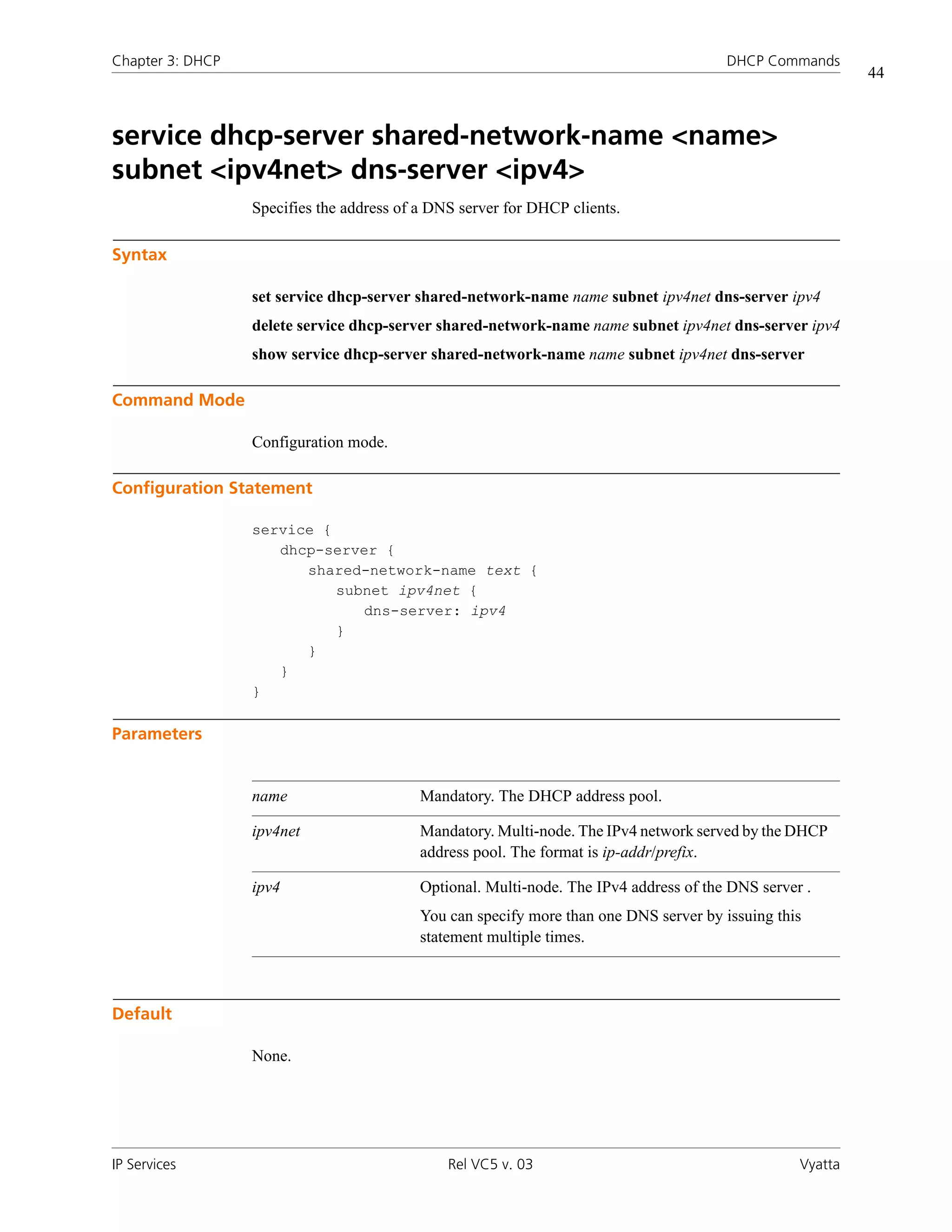 Chapter 3: DHCP                                                                         DHCP Commands
                                                                                                            44



service dhcp-server shared-network-name <name>
subnet <ipv4net> dns-server <ipv4>
                  Specifies the address of a DNS server for DHCP clients.

Syntax

                  set service dhcp-server shared-network-name name subnet ipv4net dns-server ipv4
                  delete service dhcp-server shared-network-name name subnet ipv4net dns-server ipv4
                  show service dhcp-server shared-network-name name subnet ipv4net dns-server

Command Mode

                  Configuration mode.

Configuration Statement

                  service {
                     dhcp-server {
                        shared-network-name text {
                            subnet ipv4net {
                               dns-server: ipv4
                            }
                        }
                     }
                  }

Parameters


                  name                     Mandatory. The DHCP address pool.

                  ipv4net                  Mandatory. Multi-node. The IPv4 network served by the DHCP
                                           address pool. The format is ip-addr/prefix.

                  ipv4                     Optional. Multi-node. The IPv4 address of the DNS server .
                                           You can specify more than one DNS server by issuing this
                                           statement multiple times.



Default

                  None.




IP Services                                    Rel VC5 v. 03                                       Vyatta
 
