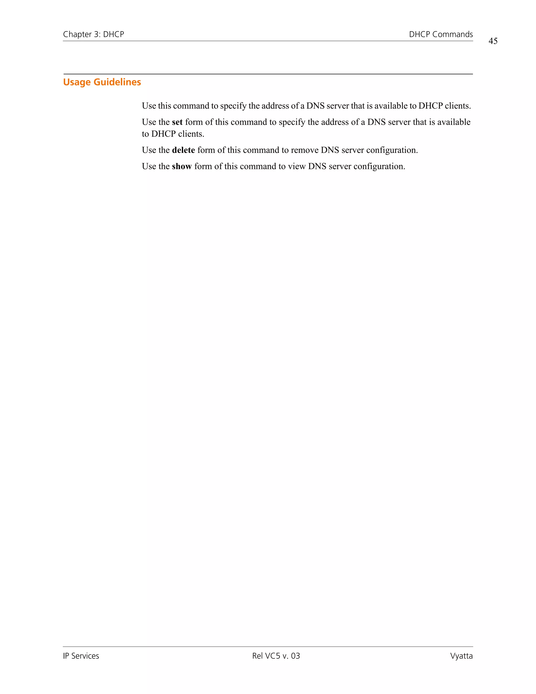Chapter 3: DHCP                                                                             DHCP Commands
                                                                                                                45



Usage Guidelines

                   Use this command to specify the address of a DNS server that is available to DHCP clients.
                   Use the set form of this command to specify the address of a DNS server that is available
                   to DHCP clients.
                   Use the delete form of this command to remove DNS server configuration.
                   Use the show form of this command to view DNS server configuration.




IP Services                                      Rel VC5 v. 03                                         Vyatta
 