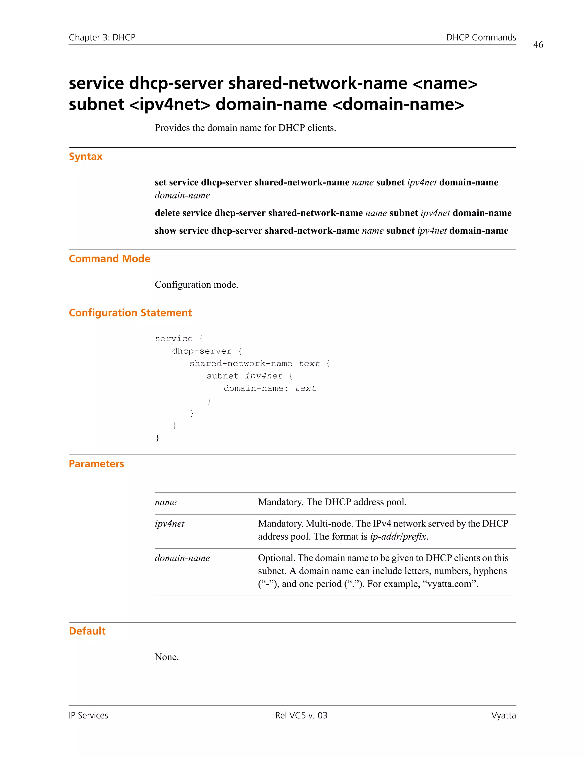 Chapter 3: DHCP                                                                       DHCP Commands
                                                                                                          46



service dhcp-server shared-network-name <name>
subnet <ipv4net> domain-name <domain-name>
                  Provides the domain name for DHCP clients.

Syntax

                  set service dhcp-server shared-network-name name subnet ipv4net domain-name
                  domain-name
                  delete service dhcp-server shared-network-name name subnet ipv4net domain-name
                  show service dhcp-server shared-network-name name subnet ipv4net domain-name

Command Mode

                  Configuration mode.

Configuration Statement

                  service {
                     dhcp-server {
                        shared-network-name text {
                            subnet ipv4net {
                               domain-name: text
                            }
                        }
                     }
                  }

Parameters


                  name                   Mandatory. The DHCP address pool.

                  ipv4net                Mandatory. Multi-node. The IPv4 network served by the DHCP
                                         address pool. The format is ip-addr/prefix.

                  domain-name            Optional. The domain name to be given to DHCP clients on this
                                         subnet. A domain name can include letters, numbers, hyphens
                                         (“-”), and one period (“.”). For example, “vyatta.com”.



Default

                  None.




IP Services                                  Rel VC5 v. 03                                       Vyatta
 