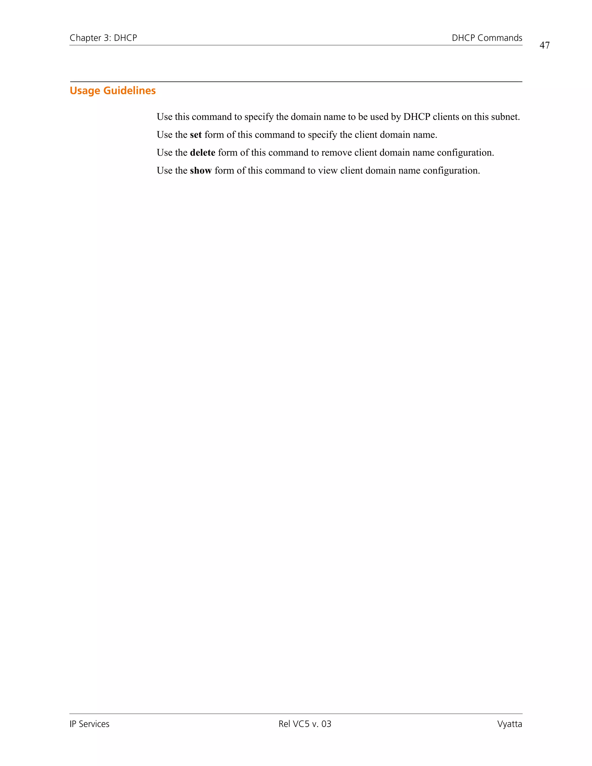 Chapter 3: DHCP                                                                          DHCP Commands
                                                                                                              47



Usage Guidelines

                   Use this command to specify the domain name to be used by DHCP clients on this subnet.
                   Use the set form of this command to specify the client domain name.
                   Use the delete form of this command to remove client domain name configuration.
                   Use the show form of this command to view client domain name configuration.




IP Services                                     Rel VC5 v. 03                                        Vyatta
 