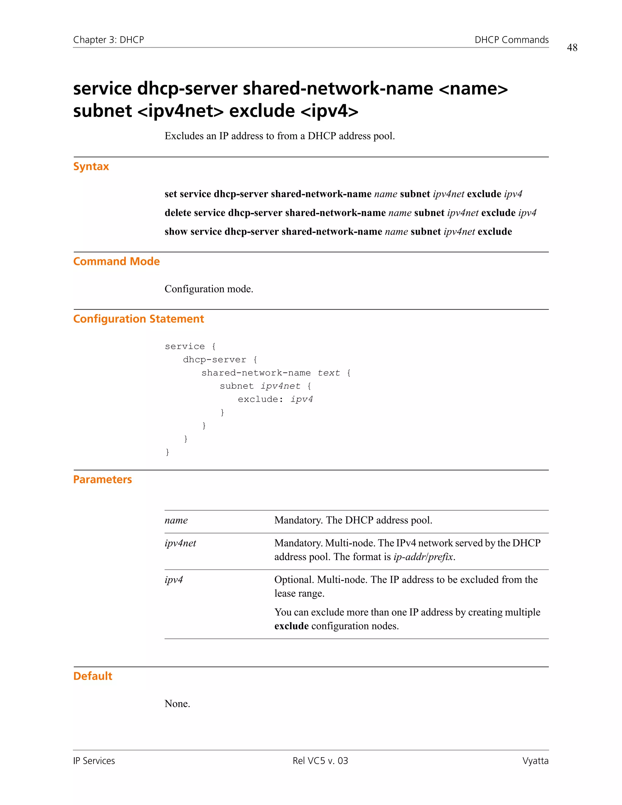 Chapter 3: DHCP                                                                        DHCP Commands
                                                                                                           48



service dhcp-server shared-network-name <name>
subnet <ipv4net> exclude <ipv4>
                  Excludes an IP address to from a DHCP address pool.

Syntax

                  set service dhcp-server shared-network-name name subnet ipv4net exclude ipv4
                  delete service dhcp-server shared-network-name name subnet ipv4net exclude ipv4
                  show service dhcp-server shared-network-name name subnet ipv4net exclude

Command Mode

                  Configuration mode.

Configuration Statement

                  service {
                     dhcp-server {
                        shared-network-name text {
                            subnet ipv4net {
                               exclude: ipv4
                            }
                        }
                     }
                  }

Parameters


                  name                    Mandatory. The DHCP address pool.

                  ipv4net                 Mandatory. Multi-node. The IPv4 network served by the DHCP
                                          address pool. The format is ip-addr/prefix.

                  ipv4                    Optional. Multi-node. The IP address to be excluded from the
                                          lease range.
                                          You can exclude more than one IP address by creating multiple
                                          exclude configuration nodes.



Default

                  None.




IP Services                                   Rel VC5 v. 03                                       Vyatta
 