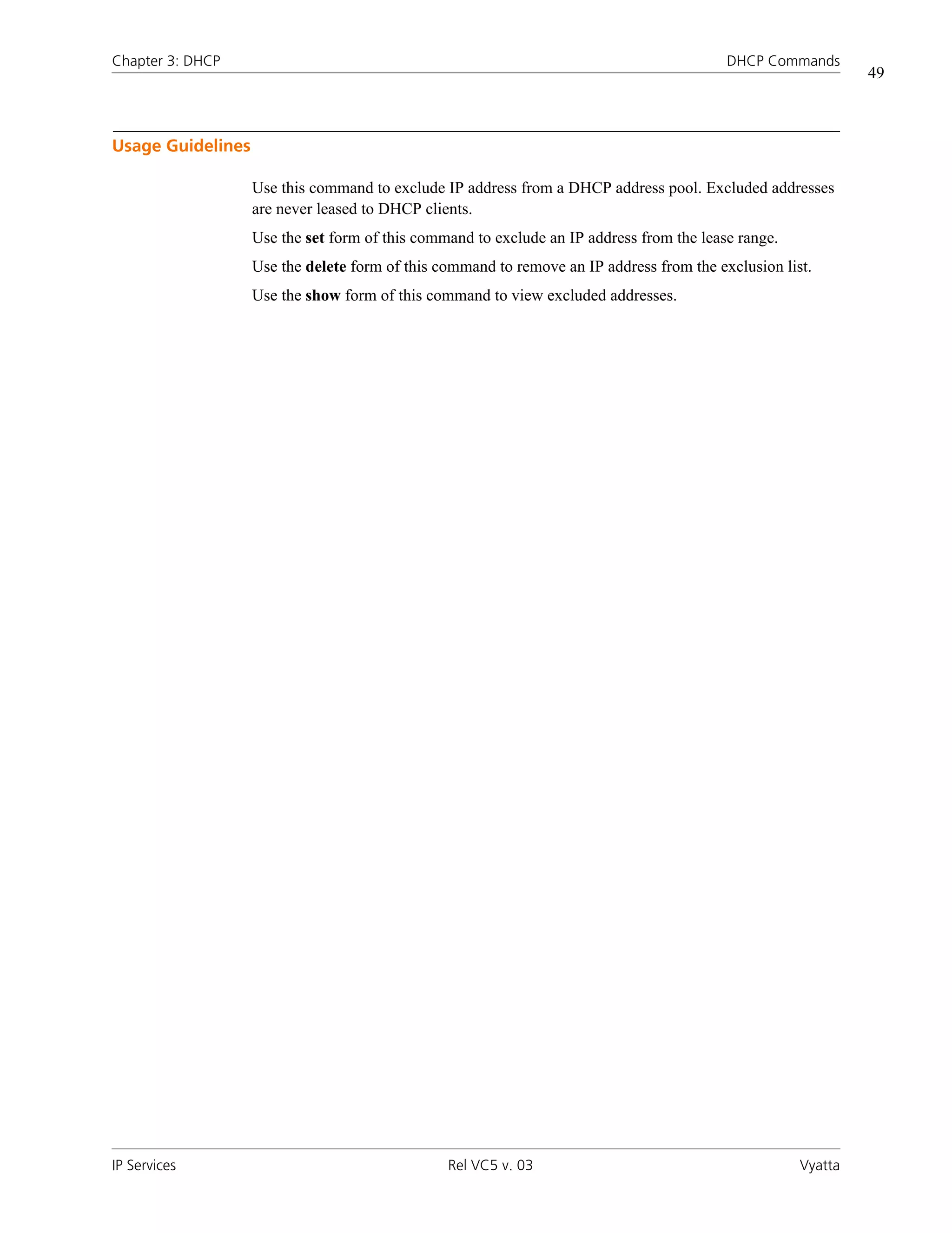 Chapter 3: DHCP                                                                           DHCP Commands
                                                                                                              49



Usage Guidelines

                   Use this command to exclude IP address from a DHCP address pool. Excluded addresses
                   are never leased to DHCP clients.
                   Use the set form of this command to exclude an IP address from the lease range.
                   Use the delete form of this command to remove an IP address from the exclusion list.
                   Use the show form of this command to view excluded addresses.




IP Services                                     Rel VC5 v. 03                                        Vyatta
 
