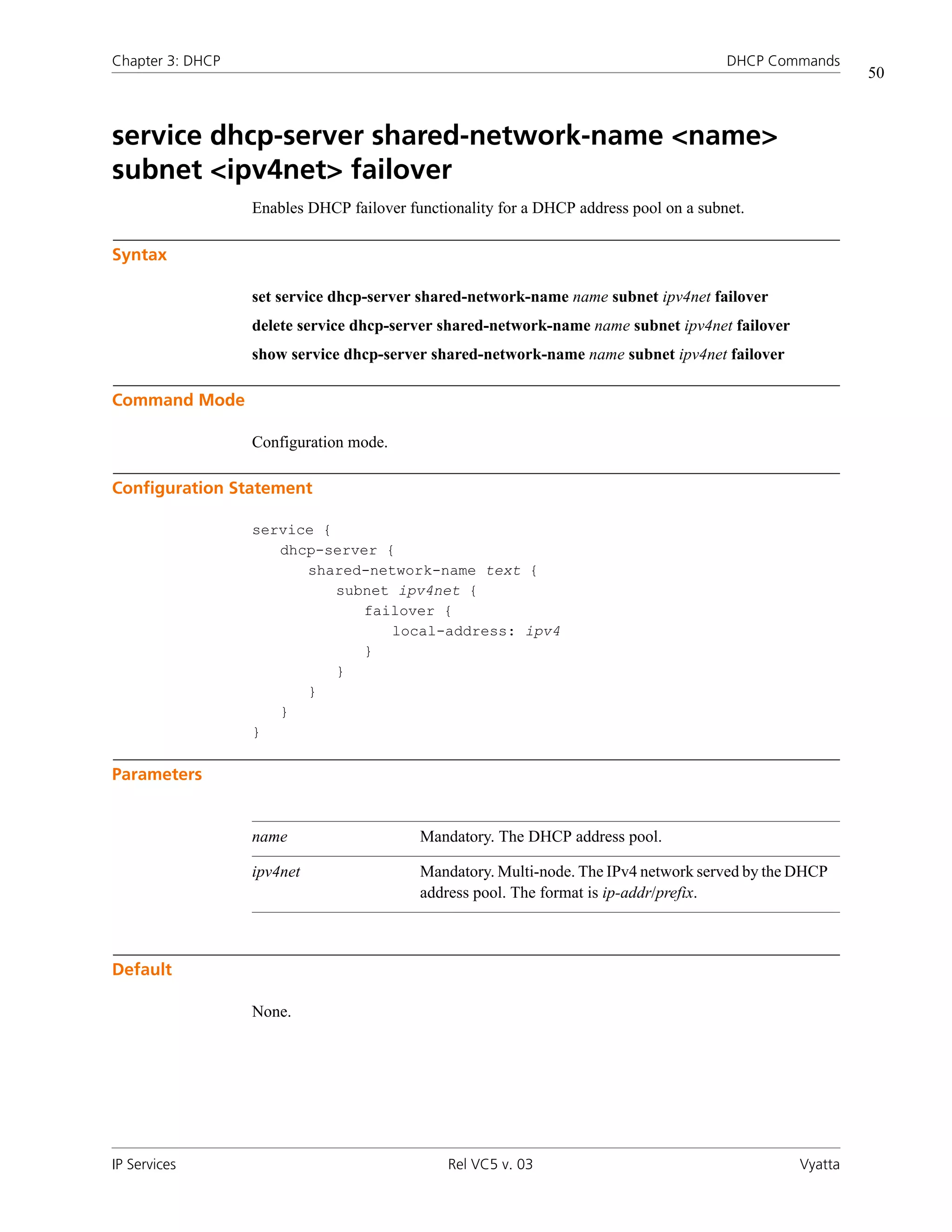Chapter 3: DHCP                                                                        DHCP Commands
                                                                                                         50



service dhcp-server shared-network-name <name>
subnet <ipv4net> failover
                  Enables DHCP failover functionality for a DHCP address pool on a subnet.

Syntax

                  set service dhcp-server shared-network-name name subnet ipv4net failover
                  delete service dhcp-server shared-network-name name subnet ipv4net failover
                  show service dhcp-server shared-network-name name subnet ipv4net failover

Command Mode

                  Configuration mode.

Configuration Statement

                  service {
                     dhcp-server {
                        shared-network-name text {
                            subnet ipv4net {
                               failover {
                                  local-address: ipv4
                               }
                            }
                        }
                     }
                  }

Parameters


                  name                    Mandatory. The DHCP address pool.

                  ipv4net                 Mandatory. Multi-node. The IPv4 network served by the DHCP
                                          address pool. The format is ip-addr/prefix.



Default

                  None.




IP Services                                   Rel VC5 v. 03                                     Vyatta
 
