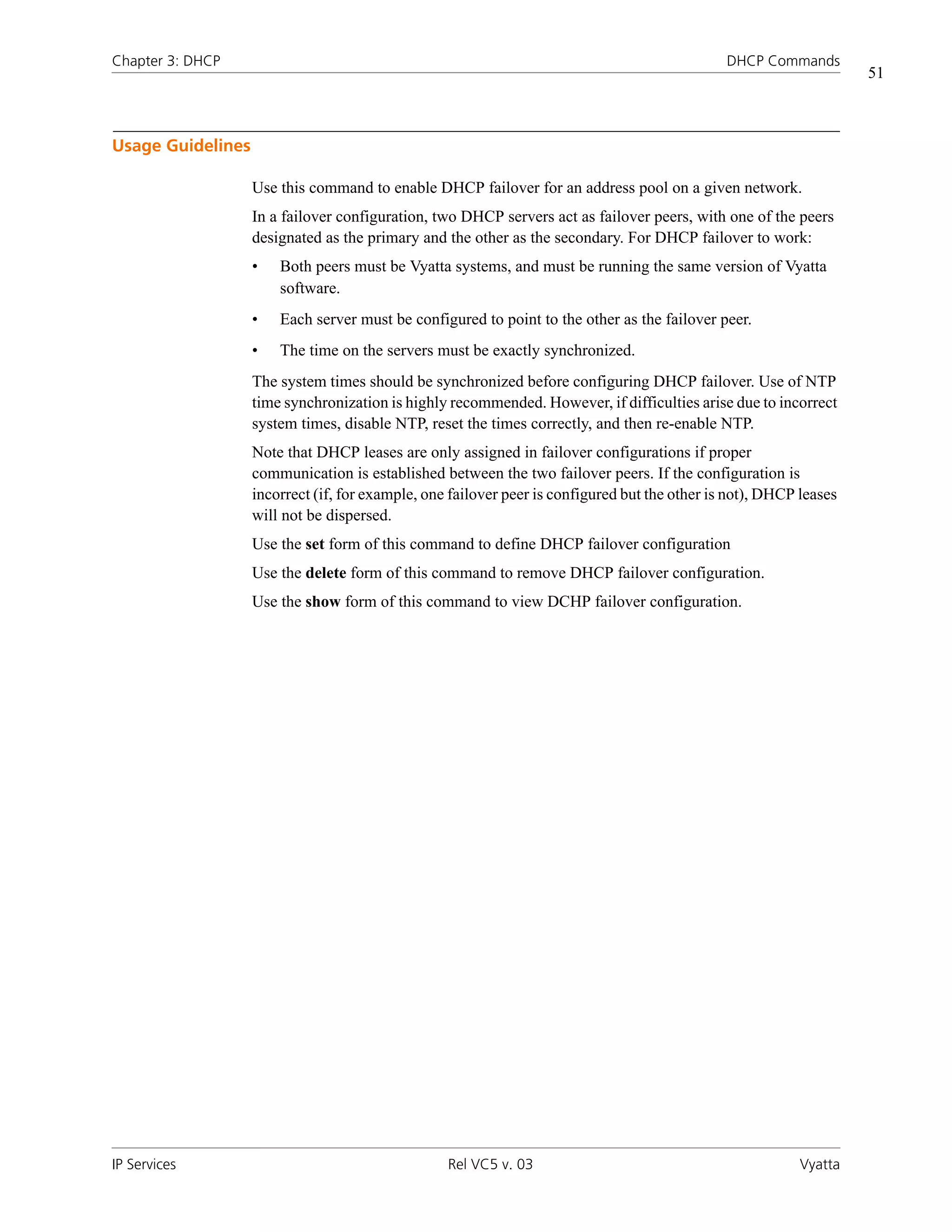 Chapter 3: DHCP                                                                                DHCP Commands
                                                                                                                    51



Usage Guidelines

                   Use this command to enable DHCP failover for an address pool on a given network.
                   In a failover configuration, two DHCP servers act as failover peers, with one of the peers
                   designated as the primary and the other as the secondary. For DHCP failover to work:
                   •   Both peers must be Vyatta systems, and must be running the same version of Vyatta
                       software.
                   •   Each server must be configured to point to the other as the failover peer.
                   •   The time on the servers must be exactly synchronized.
                   The system times should be synchronized before configuring DHCP failover. Use of NTP
                   time synchronization is highly recommended. However, if difficulties arise due to incorrect
                   system times, disable NTP, reset the times correctly, and then re-enable NTP.
                   Note that DHCP leases are only assigned in failover configurations if proper
                   communication is established between the two failover peers. If the configuration is
                   incorrect (if, for example, one failover peer is configured but the other is not), DHCP leases
                   will not be dispersed.
                   Use the set form of this command to define DHCP failover configuration
                   Use the delete form of this command to remove DHCP failover configuration.
                   Use the show form of this command to view DCHP failover configuration.




IP Services                                       Rel VC5 v. 03                                            Vyatta
 
