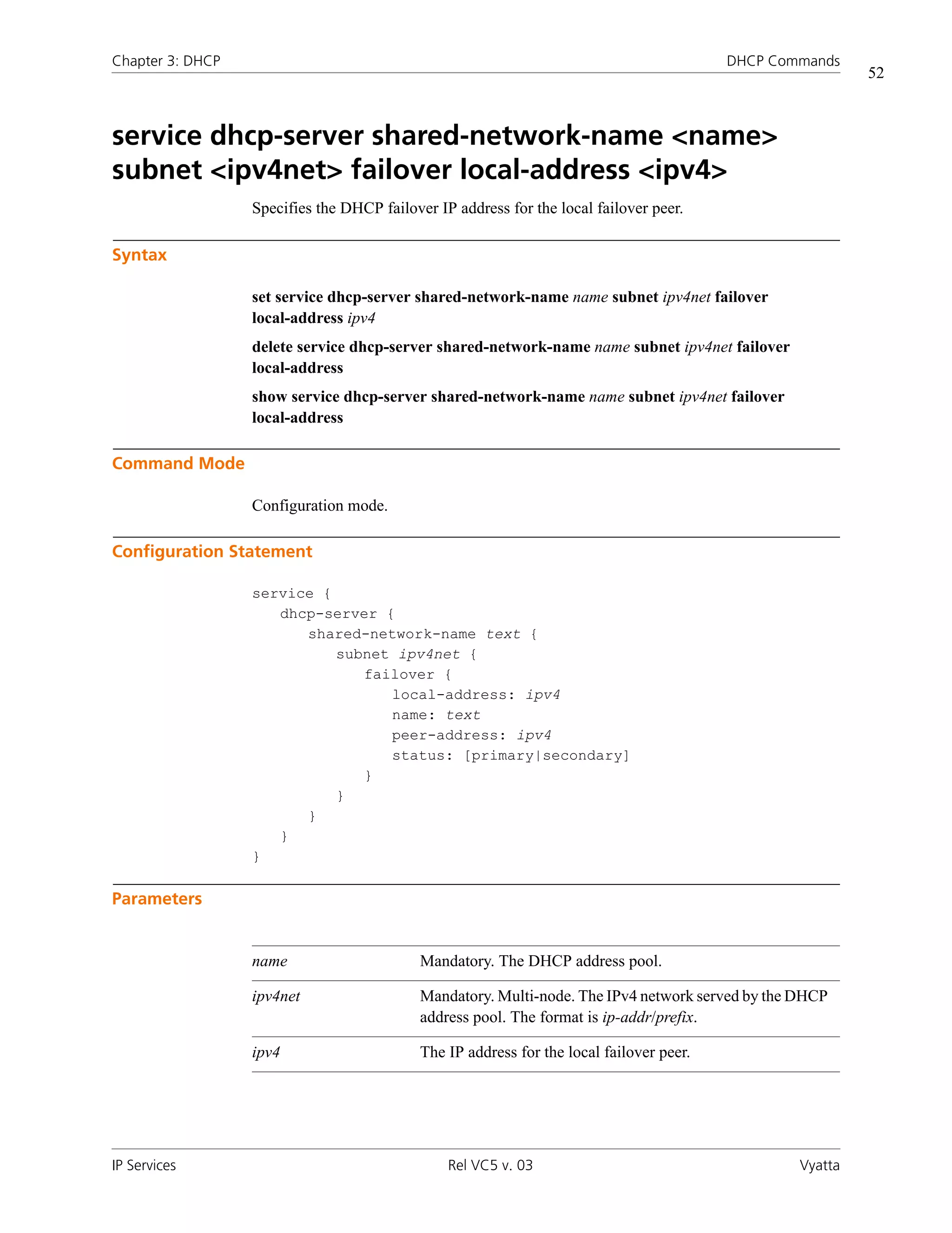 Chapter 3: DHCP                                                                           DHCP Commands
                                                                                                           52



service dhcp-server shared-network-name <name>
subnet <ipv4net> failover local-address <ipv4>
                  Specifies the DHCP failover IP address for the local failover peer.

Syntax

                  set service dhcp-server shared-network-name name subnet ipv4net failover
                  local-address ipv4
                  delete service dhcp-server shared-network-name name subnet ipv4net failover
                  local-address
                  show service dhcp-server shared-network-name name subnet ipv4net failover
                  local-address

Command Mode

                  Configuration mode.

Configuration Statement

                  service {
                     dhcp-server {
                        shared-network-name text {
                            subnet ipv4net {
                               failover {
                                  local-address: ipv4
                                  name: text
                                  peer-address: ipv4
                                  status: [primary|secondary]
                               }
                            }
                        }
                     }
                  }

Parameters


                  name                      Mandatory. The DHCP address pool.

                  ipv4net                   Mandatory. Multi-node. The IPv4 network served by the DHCP
                                            address pool. The format is ip-addr/prefix.

                  ipv4                      The IP address for the local failover peer.




IP Services                                     Rel VC5 v. 03                                     Vyatta
 