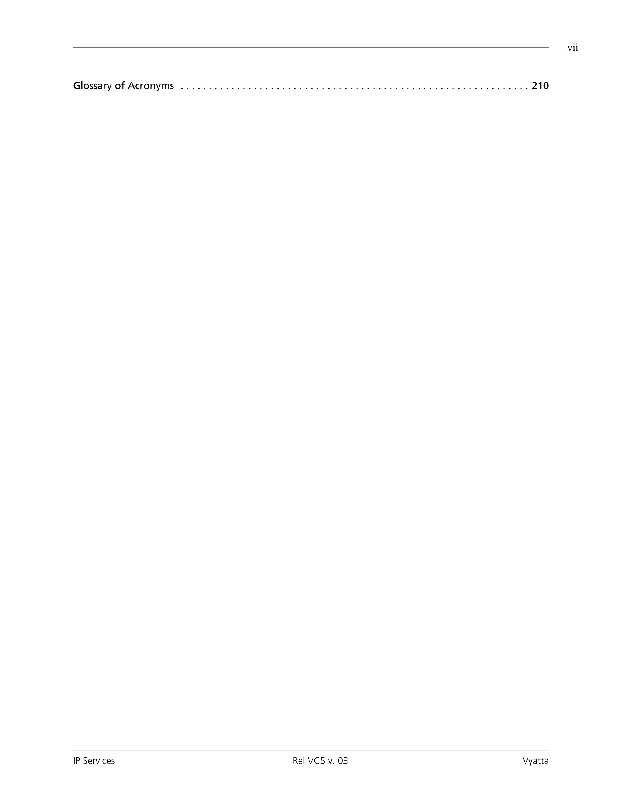 vii


Glossary of Acronyms . . . . . . . . . . . . . . . . . . . . . . . . . . . . . . . . . . . . . . . . . . . . . . . . . . . . . . . . . . . . . . 210




IP Services                                                         Rel VC5 v. 03                                                          Vyatta
 