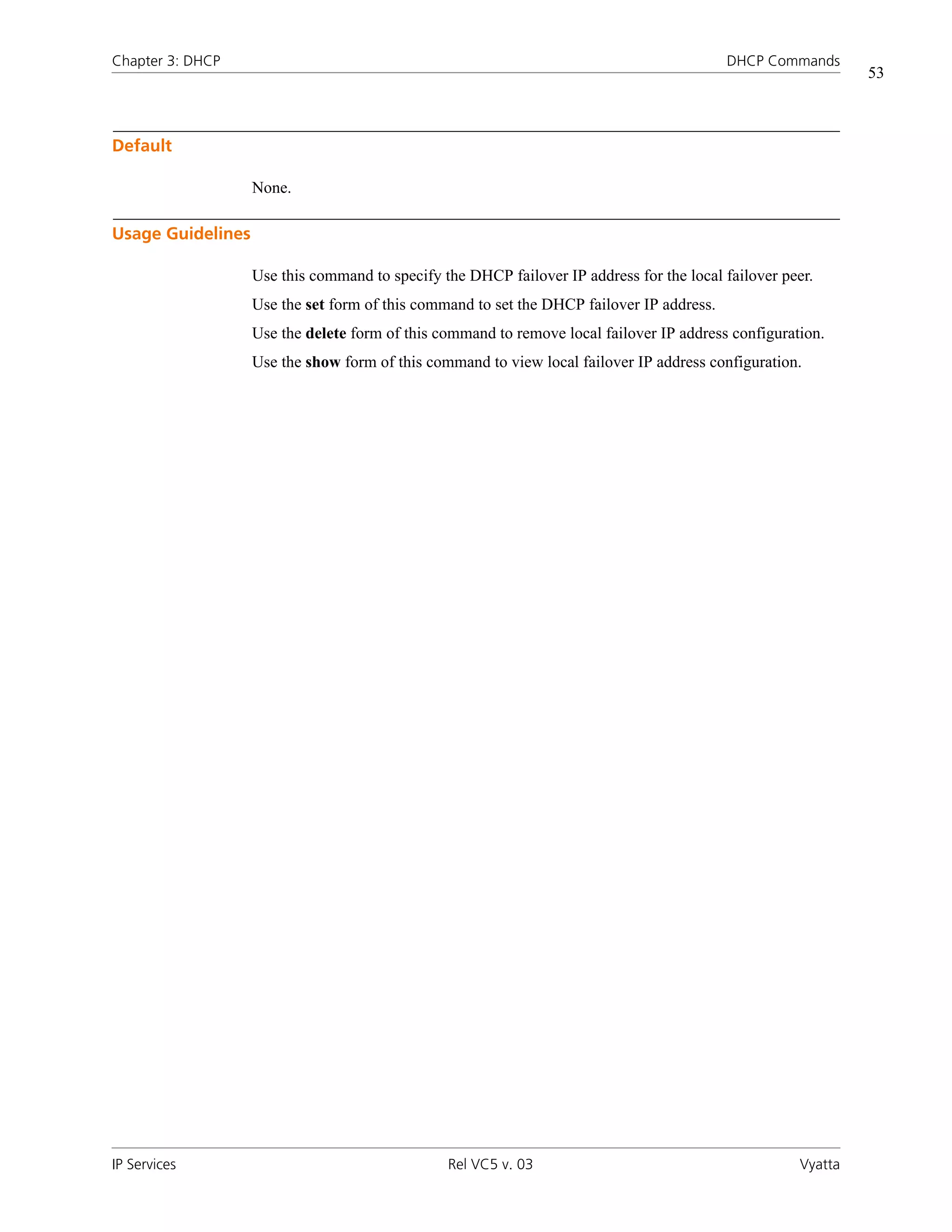 Chapter 3: DHCP                                                                            DHCP Commands
                                                                                                              53



Default

                   None.

Usage Guidelines

                   Use this command to specify the DHCP failover IP address for the local failover peer.
                   Use the set form of this command to set the DHCP failover IP address.
                   Use the delete form of this command to remove local failover IP address configuration.
                   Use the show form of this command to view local failover IP address configuration.




IP Services                                     Rel VC5 v. 03                                        Vyatta
 