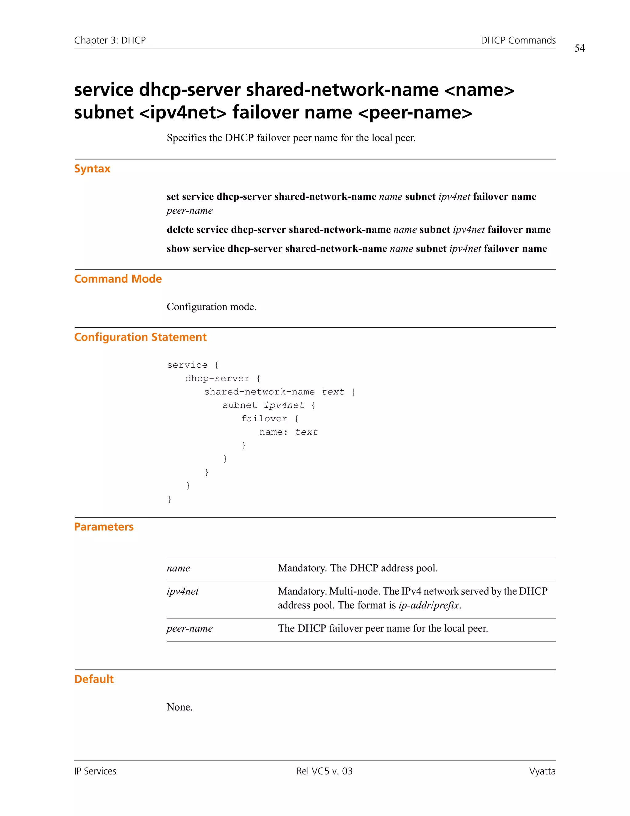 Chapter 3: DHCP                                                                         DHCP Commands
                                                                                                          54



service dhcp-server shared-network-name <name>
subnet <ipv4net> failover name <peer-name>
                  Specifies the DHCP failover peer name for the local peer.

Syntax

                  set service dhcp-server shared-network-name name subnet ipv4net failover name
                  peer-name
                  delete service dhcp-server shared-network-name name subnet ipv4net failover name
                  show service dhcp-server shared-network-name name subnet ipv4net failover name

Command Mode

                  Configuration mode.

Configuration Statement

                  service {
                     dhcp-server {
                        shared-network-name text {
                            subnet ipv4net {
                               failover {
                                  name: text
                               }
                            }
                        }
                     }
                  }

Parameters


                  name                     Mandatory. The DHCP address pool.

                  ipv4net                  Mandatory. Multi-node. The IPv4 network served by the DHCP
                                           address pool. The format is ip-addr/prefix.

                  peer-name                The DHCP failover peer name for the local peer.



Default

                  None.




IP Services                                    Rel VC5 v. 03                                     Vyatta
 