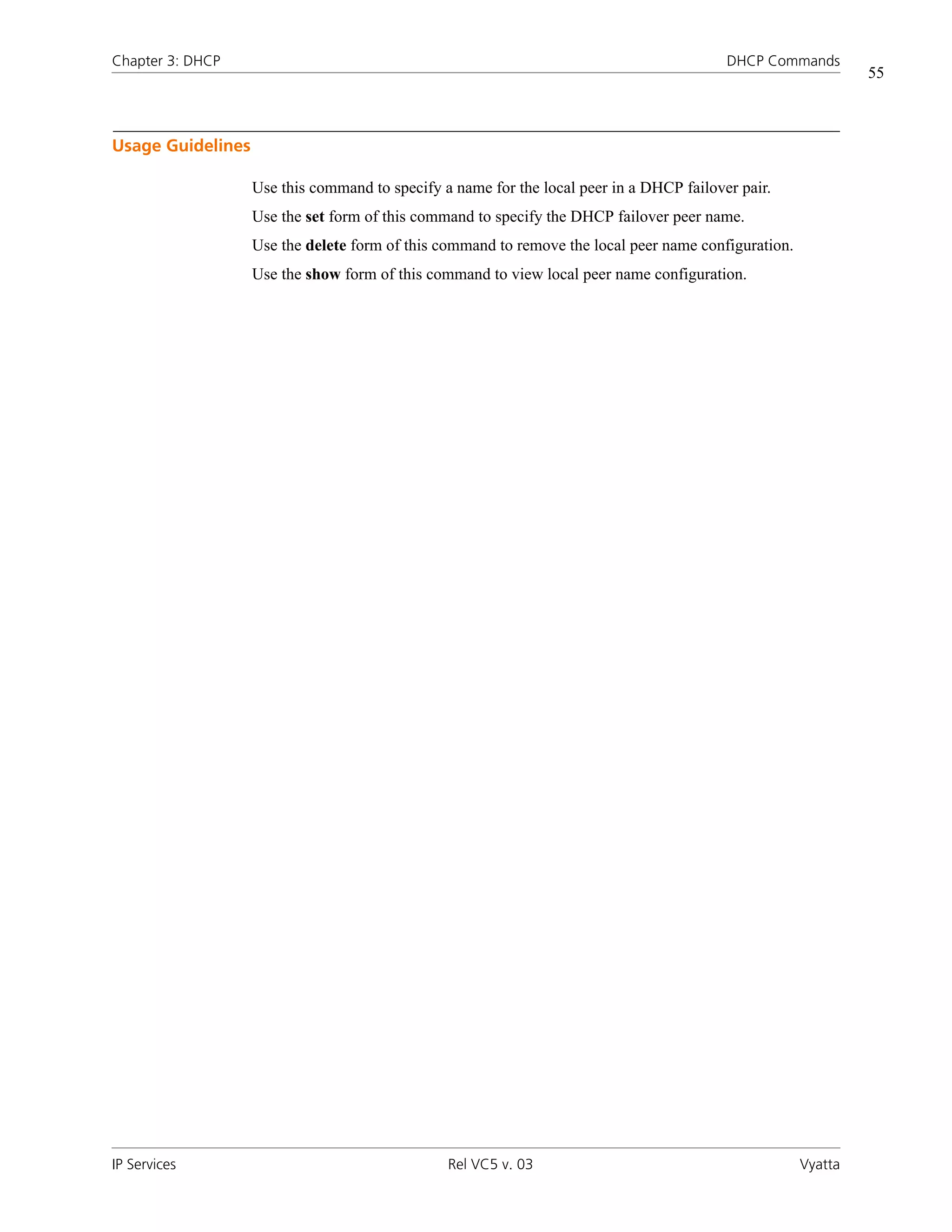 Chapter 3: DHCP                                                                           DHCP Commands
                                                                                                               55



Usage Guidelines

                   Use this command to specify a name for the local peer in a DHCP failover pair.
                   Use the set form of this command to specify the DHCP failover peer name.
                   Use the delete form of this command to remove the local peer name configuration.
                   Use the show form of this command to view local peer name configuration.




IP Services                                     Rel VC5 v. 03                                         Vyatta
 