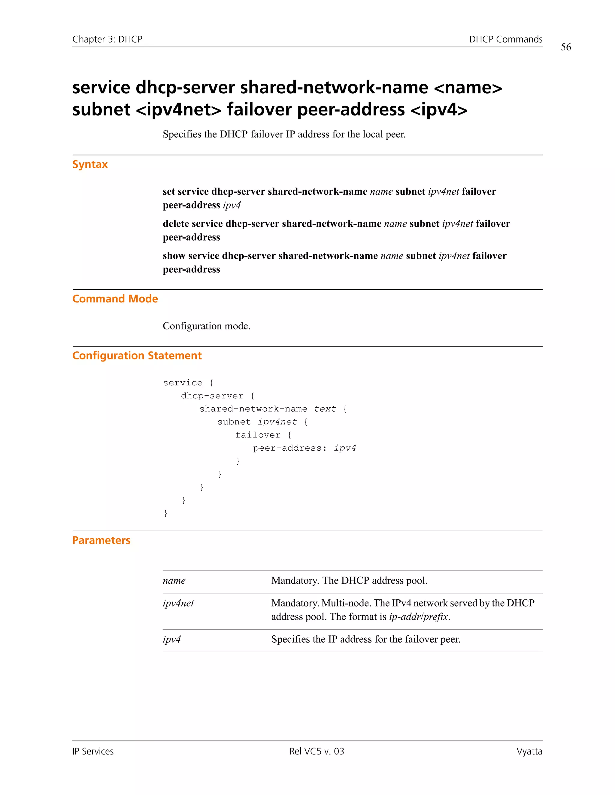 Chapter 3: DHCP                                                                              DHCP Commands
                                                                                                              56



service dhcp-server shared-network-name <name>
subnet <ipv4net> failover peer-address <ipv4>
                  Specifies the DHCP failover IP address for the local peer.

Syntax

                  set service dhcp-server shared-network-name name subnet ipv4net failover
                  peer-address ipv4
                  delete service dhcp-server shared-network-name name subnet ipv4net failover
                  peer-address
                  show service dhcp-server shared-network-name name subnet ipv4net failover
                  peer-address

Command Mode

                  Configuration mode.

Configuration Statement

                  service {
                     dhcp-server {
                        shared-network-name text {
                            subnet ipv4net {
                               failover {
                                  peer-address: ipv4
                               }
                            }
                        }
                     }
                  }

Parameters


                  name                     Mandatory. The DHCP address pool.

                  ipv4net                  Mandatory. Multi-node. The IPv4 network served by the DHCP
                                           address pool. The format is ip-addr/prefix.

                  ipv4                     Specifies the IP address for the failover peer.




IP Services                                     Rel VC5 v. 03                                        Vyatta
 