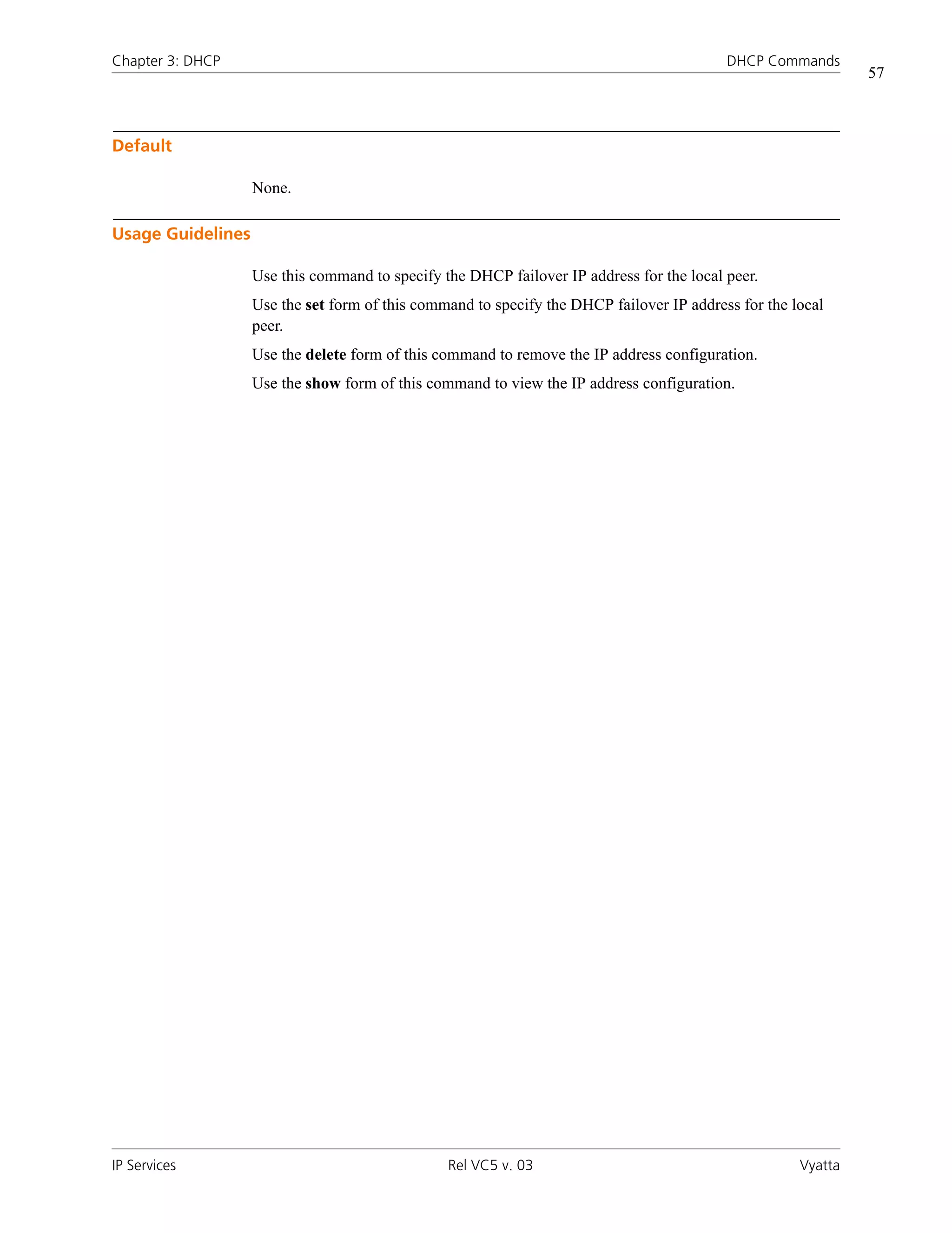 Chapter 3: DHCP                                                                           DHCP Commands
                                                                                                              57



Default

                   None.

Usage Guidelines

                   Use this command to specify the DHCP failover IP address for the local peer.
                   Use the set form of this command to specify the DHCP failover IP address for the local
                   peer.
                   Use the delete form of this command to remove the IP address configuration.
                   Use the show form of this command to view the IP address configuration.




IP Services                                     Rel VC5 v. 03                                        Vyatta
 