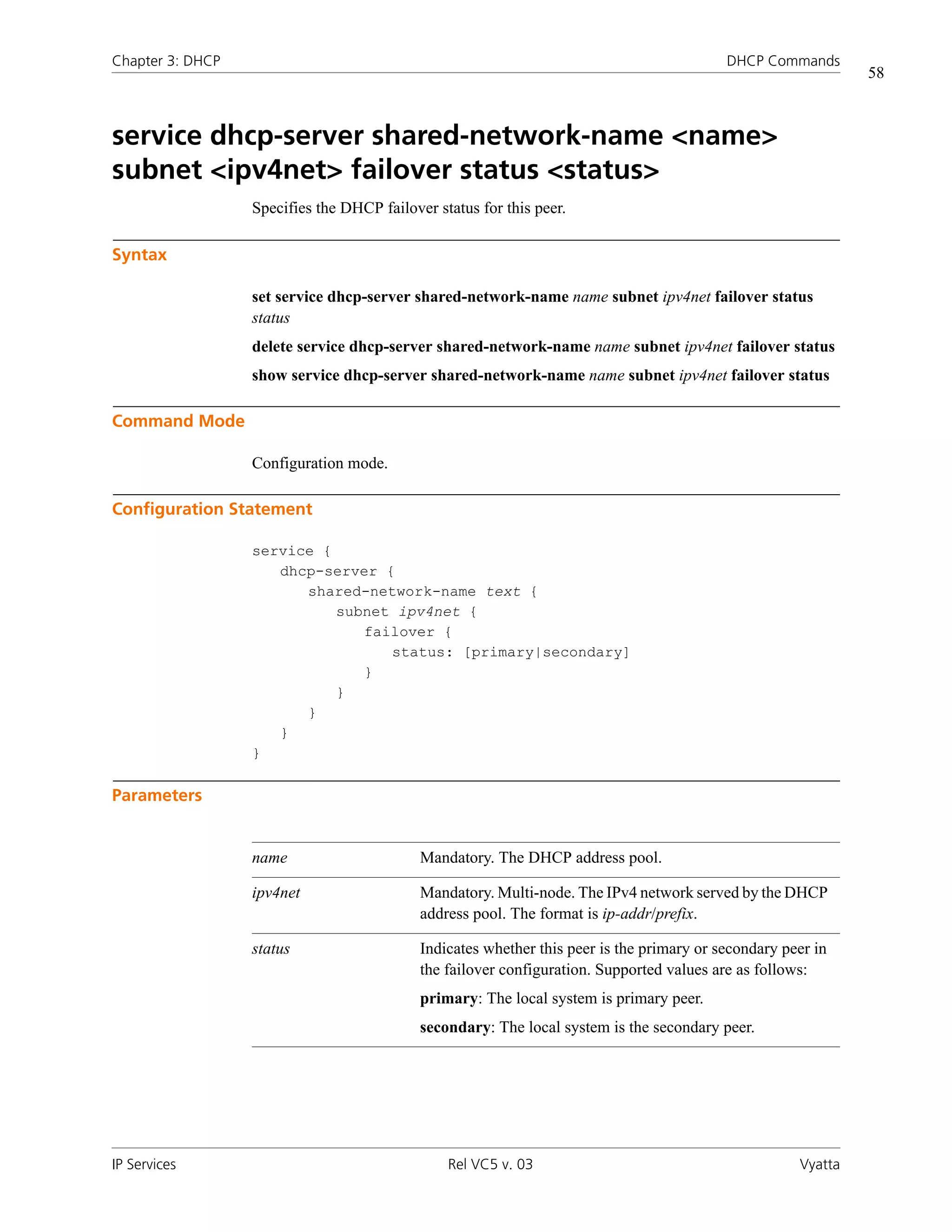Chapter 3: DHCP                                                                            DHCP Commands
                                                                                                               58



service dhcp-server shared-network-name <name>
subnet <ipv4net> failover status <status>
                  Specifies the DHCP failover status for this peer.

Syntax

                  set service dhcp-server shared-network-name name subnet ipv4net failover status
                  status
                  delete service dhcp-server shared-network-name name subnet ipv4net failover status
                  show service dhcp-server shared-network-name name subnet ipv4net failover status

Command Mode

                  Configuration mode.

Configuration Statement

                  service {
                     dhcp-server {
                        shared-network-name text {
                            subnet ipv4net {
                               failover {
                                  status: [primary|secondary]
                               }
                            }
                        }
                     }
                  }

Parameters


                  name                      Mandatory. The DHCP address pool.

                  ipv4net                   Mandatory. Multi-node. The IPv4 network served by the DHCP
                                            address pool. The format is ip-addr/prefix.

                  status                    Indicates whether this peer is the primary or secondary peer in
                                            the failover configuration. Supported values are as follows:
                                            primary: The local system is primary peer.
                                            secondary: The local system is the secondary peer.




IP Services                                     Rel VC5 v. 03                                         Vyatta
 