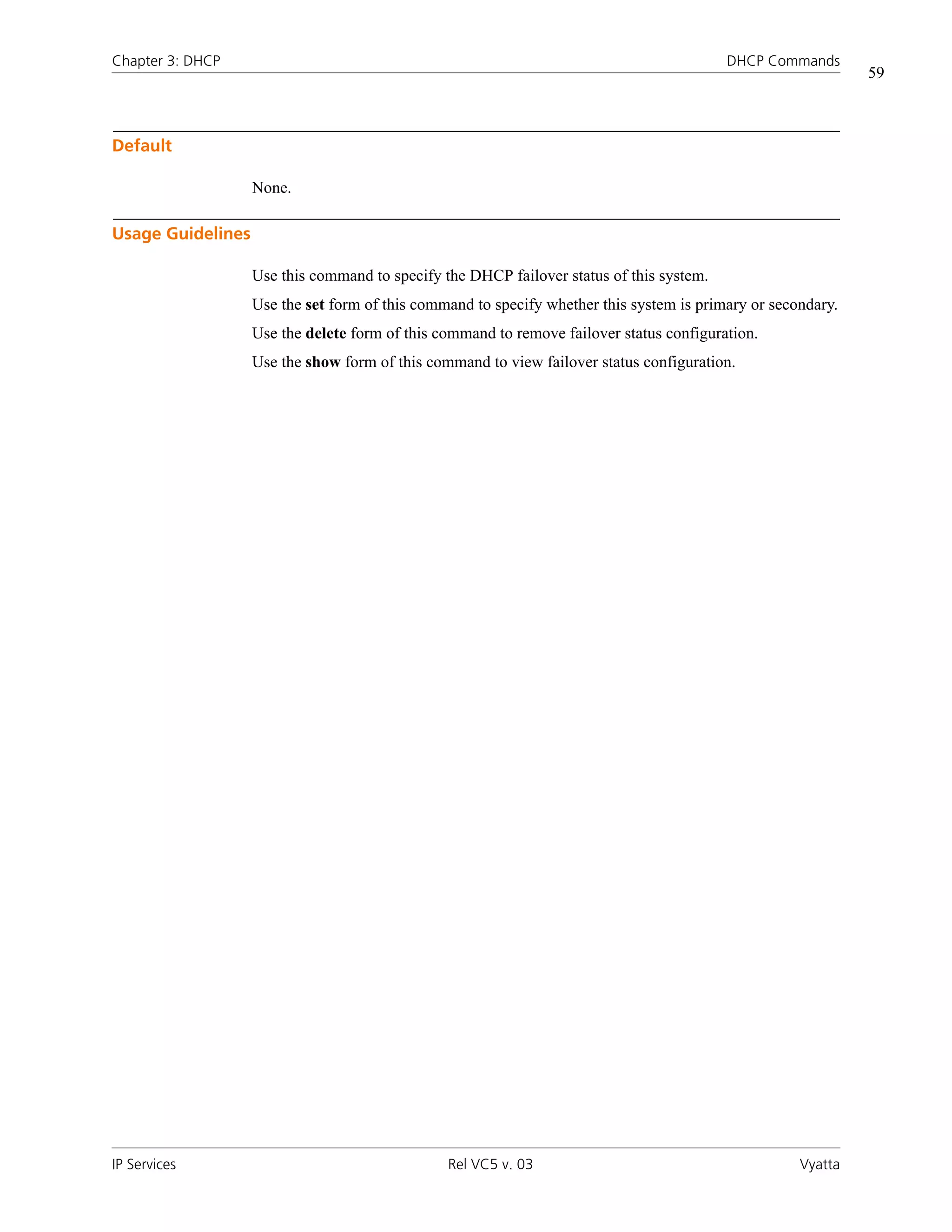 Chapter 3: DHCP                                                                           DHCP Commands
                                                                                                              59



Default

                   None.

Usage Guidelines

                   Use this command to specify the DHCP failover status of this system.
                   Use the set form of this command to specify whether this system is primary or secondary.
                   Use the delete form of this command to remove failover status configuration.
                   Use the show form of this command to view failover status configuration.




IP Services                                     Rel VC5 v. 03                                        Vyatta
 