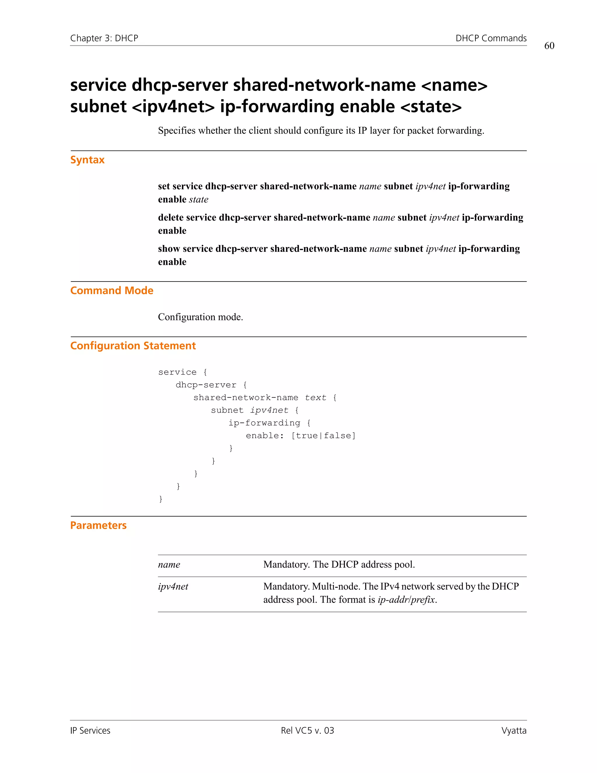 Chapter 3: DHCP                                                                            DHCP Commands
                                                                                                               60



service dhcp-server shared-network-name <name>
subnet <ipv4net> ip-forwarding enable <state>
                  Specifies whether the client should configure its IP layer for packet forwarding.

Syntax

                  set service dhcp-server shared-network-name name subnet ipv4net ip-forwarding
                  enable state
                  delete service dhcp-server shared-network-name name subnet ipv4net ip-forwarding
                  enable
                  show service dhcp-server shared-network-name name subnet ipv4net ip-forwarding
                  enable

Command Mode

                  Configuration mode.

Configuration Statement

                  service {
                     dhcp-server {
                        shared-network-name text {
                            subnet ipv4net {
                               ip-forwarding {
                                  enable: [true|false]
                               }
                            }
                        }
                     }
                  }

Parameters


                  name                      Mandatory. The DHCP address pool.

                  ipv4net                   Mandatory. Multi-node. The IPv4 network served by the DHCP
                                            address pool. The format is ip-addr/prefix.




IP Services                                     Rel VC5 v. 03                                         Vyatta
 