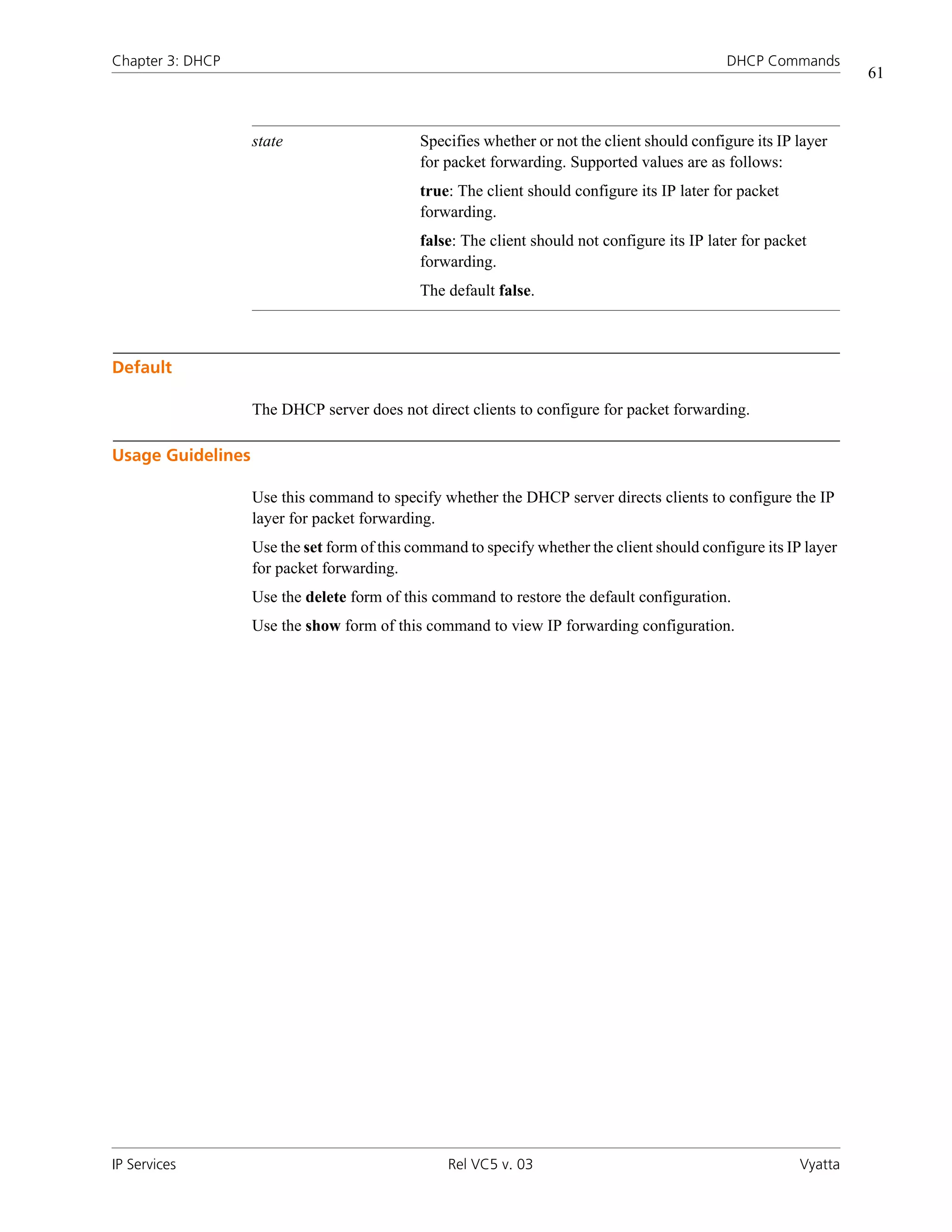 Chapter 3: DHCP                                                                               DHCP Commands
                                                                                                                  61



                   state                     Specifies whether or not the client should configure its IP layer
                                             for packet forwarding. Supported values are as follows:
                                             true: The client should configure its IP later for packet
                                             forwarding.
                                             false: The client should not configure its IP later for packet
                                             forwarding.
                                             The default false.



Default

                   The DHCP server does not direct clients to configure for packet forwarding.

Usage Guidelines

                   Use this command to specify whether the DHCP server directs clients to configure the IP
                   layer for packet forwarding.
                   Use the set form of this command to specify whether the client should configure its IP layer
                   for packet forwarding.
                   Use the delete form of this command to restore the default configuration.
                   Use the show form of this command to view IP forwarding configuration.




IP Services                                      Rel VC5 v. 03                                           Vyatta
 