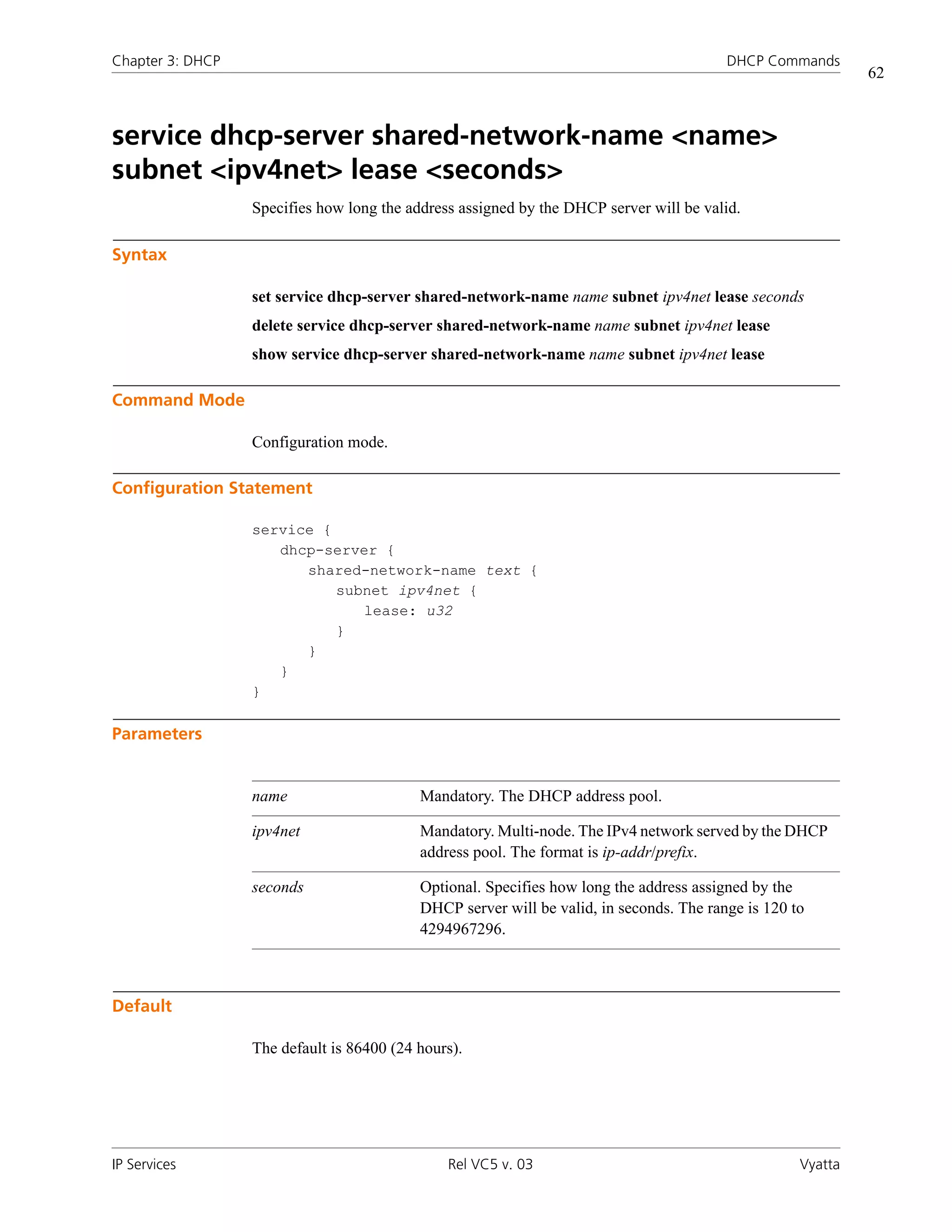 Chapter 3: DHCP                                                                          DHCP Commands
                                                                                                             62



service dhcp-server shared-network-name <name>
subnet <ipv4net> lease <seconds>
                  Specifies how long the address assigned by the DHCP server will be valid.

Syntax

                  set service dhcp-server shared-network-name name subnet ipv4net lease seconds
                  delete service dhcp-server shared-network-name name subnet ipv4net lease
                  show service dhcp-server shared-network-name name subnet ipv4net lease

Command Mode

                  Configuration mode.

Configuration Statement

                  service {
                     dhcp-server {
                        shared-network-name text {
                            subnet ipv4net {
                               lease: u32
                            }
                        }
                     }
                  }

Parameters


                  name                     Mandatory. The DHCP address pool.

                  ipv4net                  Mandatory. Multi-node. The IPv4 network served by the DHCP
                                           address pool. The format is ip-addr/prefix.

                  seconds                  Optional. Specifies how long the address assigned by the
                                           DHCP server will be valid, in seconds. The range is 120 to
                                           4294967296.



Default

                  The default is 86400 (24 hours).




IP Services                                    Rel VC5 v. 03                                        Vyatta
 