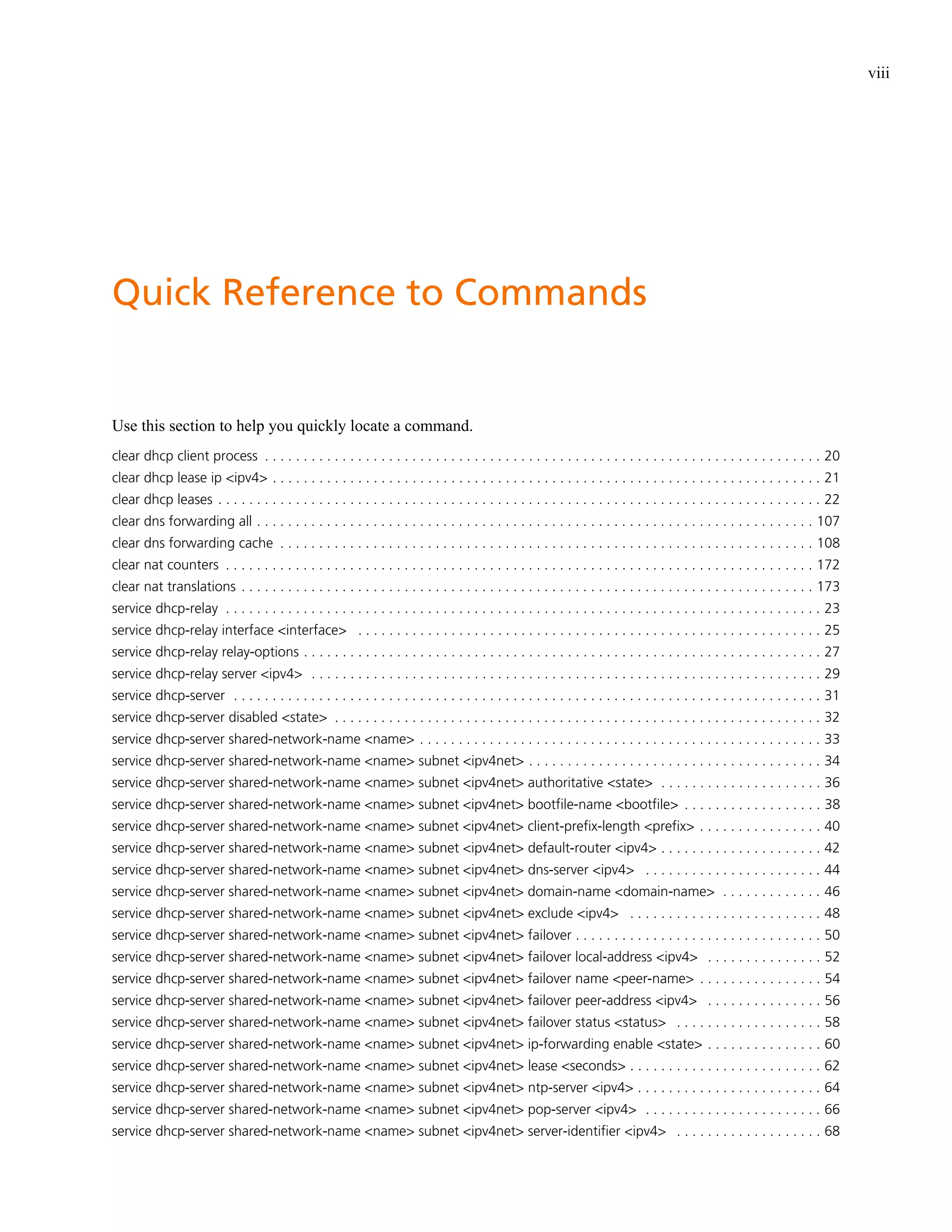 viii




Quick Reference to Commands


Use this section to help you quickly locate a command.
clear dhcp client process . . . . . . . . . . . . . . . . . . . . . . . . . . . . . . . . . . . . . . . . . . . . . . . . . . . . . . . . . . . . . . . . . . . . . . . . 20
clear dhcp lease ip <ipv4> . . . . . . . . . . . . . . . . . . . . . . . . . . . . . . . . . . . . . . . . . . . . . . . . . . . . . . . . . . . . . . . . . . . . . . . 21
clear dhcp leases . . . . . . . . . . . . . . . . . . . . . . . . . . . . . . . . . . . . . . . . . . . . . . . . . . . . . . . . . . . . . . . . . . . . . . . . . . . . . . 22
clear dns forwarding all . . . . . . . . . . . . . . . . . . . . . . . . . . . . . . . . . . . . . . . . . . . . . . . . . . . . . . . . . . . . . . . . . . . . . . . . 107
clear dns forwarding cache . . . . . . . . . . . . . . . . . . . . . . . . . . . . . . . . . . . . . . . . . . . . . . . . . . . . . . . . . . . . . . . . . . . . . 108
clear nat counters . . . . . . . . . . . . . . . . . . . . . . . . . . . . . . . . . . . . . . . . . . . . . . . . . . . . . . . . . . . . . . . . . . . . . . . . . . . . 172
clear nat translations . . . . . . . . . . . . . . . . . . . . . . . . . . . . . . . . . . . . . . . . . . . . . . . . . . . . . . . . . . . . . . . . . . . . . . . . . . 173
service dhcp-relay . . . . . . . . . . . . . . . . . . . . . . . . . . . . . . . . . . . . . . . . . . . . . . . . . . . . . . . . . . . . . . . . . . . . . . . . . . . . . 23
service dhcp-relay interface <interface> . . . . . . . . . . . . . . . . . . . . . . . . . . . . . . . . . . . . . . . . . . . . . . . . . . . . . . . . . . . . 25
service dhcp-relay relay-options . . . . . . . . . . . . . . . . . . . . . . . . . . . . . . . . . . . . . . . . . . . . . . . . . . . . . . . . . . . . . . . . . . . 27
service dhcp-relay server <ipv4> . . . . . . . . . . . . . . . . . . . . . . . . . . . . . . . . . . . . . . . . . . . . . . . . . . . . . . . . . . . . . . . . . . 29
service dhcp-server . . . . . . . . . . . . . . . . . . . . . . . . . . . . . . . . . . . . . . . . . . . . . . . . . . . . . . . . . . . . . . . . . . . . . . . . . . . . 31
service dhcp-server disabled <state> . . . . . . . . . . . . . . . . . . . . . . . . . . . . . . . . . . . . . . . . . . . . . . . . . . . . . . . . . . . . . . . 32
service dhcp-server shared-network-name <name> . . . . . . . . . . . . . . . . . . . . . . . . . . . . . . . . . . . . . . . . . . . . . . . . . . . . 33
service dhcp-server shared-network-name <name> subnet <ipv4net> . . . . . . . . . . . . . . . . . . . . . . . . . . . . . . . . . . . . . . 34
service dhcp-server shared-network-name <name> subnet <ipv4net> authoritative <state> . . . . . . . . . . . . . . . . . . . . . 36
service dhcp-server shared-network-name <name> subnet <ipv4net> bootfile-name <bootfile> . . . . . . . . . . . . . . . . . . 38
service dhcp-server shared-network-name <name> subnet <ipv4net> client-prefix-length <prefix> . . . . . . . . . . . . . . . . 40
service dhcp-server shared-network-name <name> subnet <ipv4net> default-router <ipv4> . . . . . . . . . . . . . . . . . . . . . 42
service dhcp-server shared-network-name <name> subnet <ipv4net> dns-server <ipv4> . . . . . . . . . . . . . . . . . . . . . . . 44
service dhcp-server shared-network-name <name> subnet <ipv4net> domain-name <domain-name> . . . . . . . . . . . . . 46
service dhcp-server shared-network-name <name> subnet <ipv4net> exclude <ipv4> . . . . . . . . . . . . . . . . . . . . . . . . . 48
service dhcp-server shared-network-name <name> subnet <ipv4net> failover . . . . . . . . . . . . . . . . . . . . . . . . . . . . . . . . 50
service dhcp-server shared-network-name <name> subnet <ipv4net> failover local-address <ipv4> . . . . . . . . . . . . . . . 52
service dhcp-server shared-network-name <name> subnet <ipv4net> failover name <peer-name> . . . . . . . . . . . . . . . . 54
service dhcp-server shared-network-name <name> subnet <ipv4net> failover peer-address <ipv4> . . . . . . . . . . . . . . . 56
service dhcp-server shared-network-name <name> subnet <ipv4net> failover status <status> . . . . . . . . . . . . . . . . . . . 58
service dhcp-server shared-network-name <name> subnet <ipv4net> ip-forwarding enable <state> . . . . . . . . . . . . . . . 60
service dhcp-server shared-network-name <name> subnet <ipv4net> lease <seconds> . . . . . . . . . . . . . . . . . . . . . . . . . 62
service dhcp-server shared-network-name <name> subnet <ipv4net> ntp-server <ipv4> . . . . . . . . . . . . . . . . . . . . . . . . 64
service dhcp-server shared-network-name <name> subnet <ipv4net> pop-server <ipv4> . . . . . . . . . . . . . . . . . . . . . . . 66
service dhcp-server shared-network-name <name> subnet <ipv4net> server-identifier <ipv4> . . . . . . . . . . . . . . . . . . . 68
 