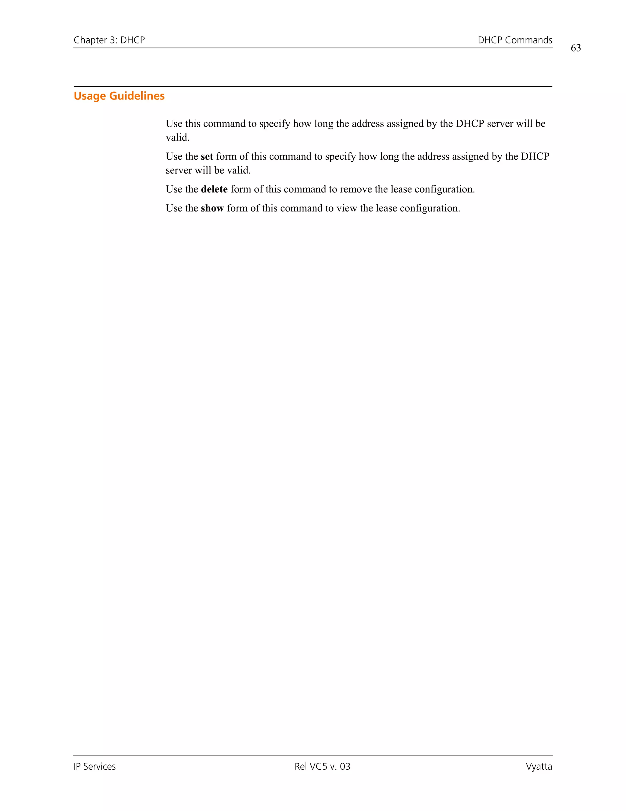 Chapter 3: DHCP                                                                             DHCP Commands
                                                                                                             63



Usage Guidelines

                   Use this command to specify how long the address assigned by the DHCP server will be
                   valid.
                   Use the set form of this command to specify how long the address assigned by the DHCP
                   server will be valid.
                   Use the delete form of this command to remove the lease configuration.
                   Use the show form of this command to view the lease configuration.




IP Services                                     Rel VC5 v. 03                                       Vyatta
 