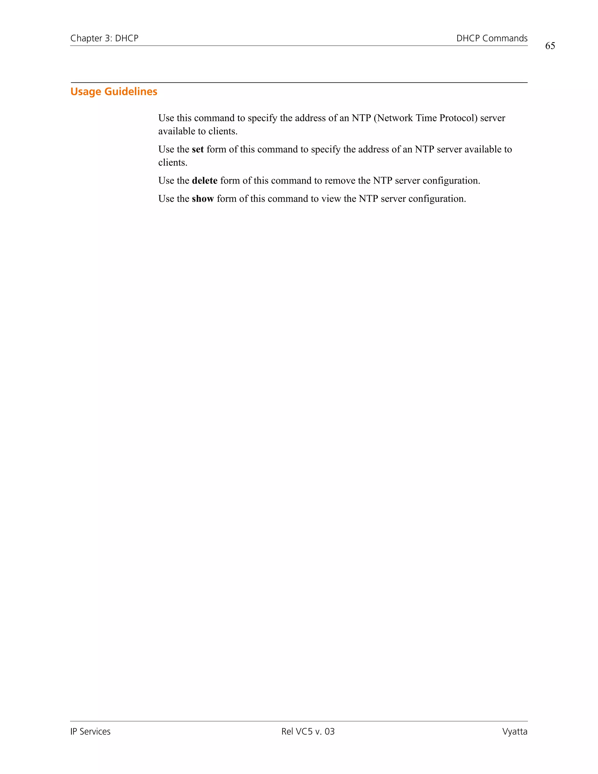 Chapter 3: DHCP                                                                           DHCP Commands
                                                                                                              65



Usage Guidelines

                   Use this command to specify the address of an NTP (Network Time Protocol) server
                   available to clients.
                   Use the set form of this command to specify the address of an NTP server available to
                   clients.
                   Use the delete form of this command to remove the NTP server configuration.
                   Use the show form of this command to view the NTP server configuration.




IP Services                                     Rel VC5 v. 03                                        Vyatta
 