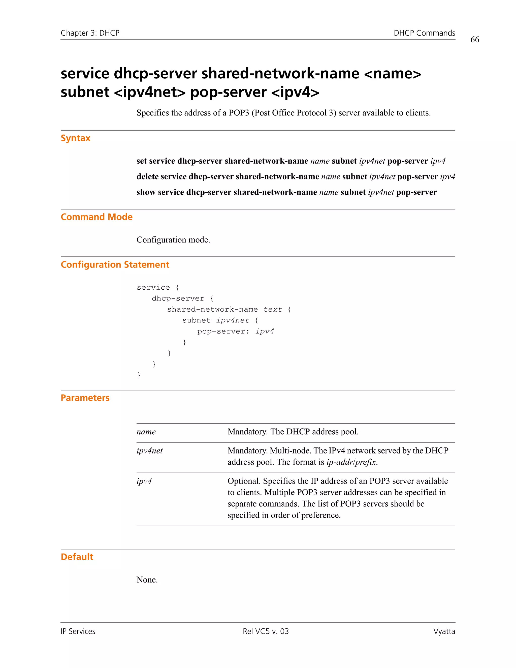 Chapter 3: DHCP                                                                             DHCP Commands
                                                                                                                   66



service dhcp-server shared-network-name <name>
subnet <ipv4net> pop-server <ipv4>
                  Specifies the address of a POP3 (Post Office Protocol 3) server available to clients.

Syntax

                  set service dhcp-server shared-network-name name subnet ipv4net pop-server ipv4
                  delete service dhcp-server shared-network-name name subnet ipv4net pop-server ipv4
                  show service dhcp-server shared-network-name name subnet ipv4net pop-server

Command Mode

                  Configuration mode.

Configuration Statement

                  service {
                     dhcp-server {
                        shared-network-name text {
                            subnet ipv4net {
                               pop-server: ipv4
                            }
                        }
                     }
                  }

Parameters


                  name                      Mandatory. The DHCP address pool.

                  ipv4net                   Mandatory. Multi-node. The IPv4 network served by the DHCP
                                            address pool. The format is ip-addr/prefix.

                  ipv4                      Optional. Specifies the IP address of an POP3 server available
                                            to clients. Multiple POP3 server addresses can be specified in
                                            separate commands. The list of POP3 servers should be
                                            specified in order of preference.



Default

                  None.




IP Services                                     Rel VC5 v. 03                                             Vyatta
 