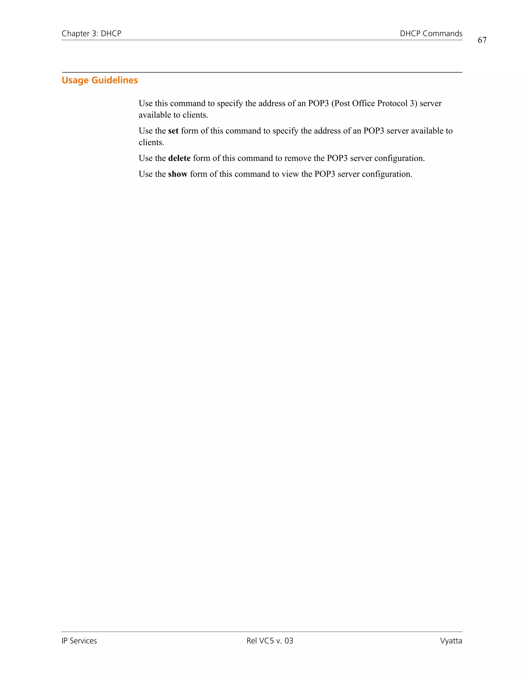 Chapter 3: DHCP                                                                           DHCP Commands
                                                                                                              67



Usage Guidelines

                   Use this command to specify the address of an POP3 (Post Office Protocol 3) server
                   available to clients.
                   Use the set form of this command to specify the address of an POP3 server available to
                   clients.
                   Use the delete form of this command to remove the POP3 server configuration.
                   Use the show form of this command to view the POP3 server configuration.




IP Services                                     Rel VC5 v. 03                                        Vyatta
 