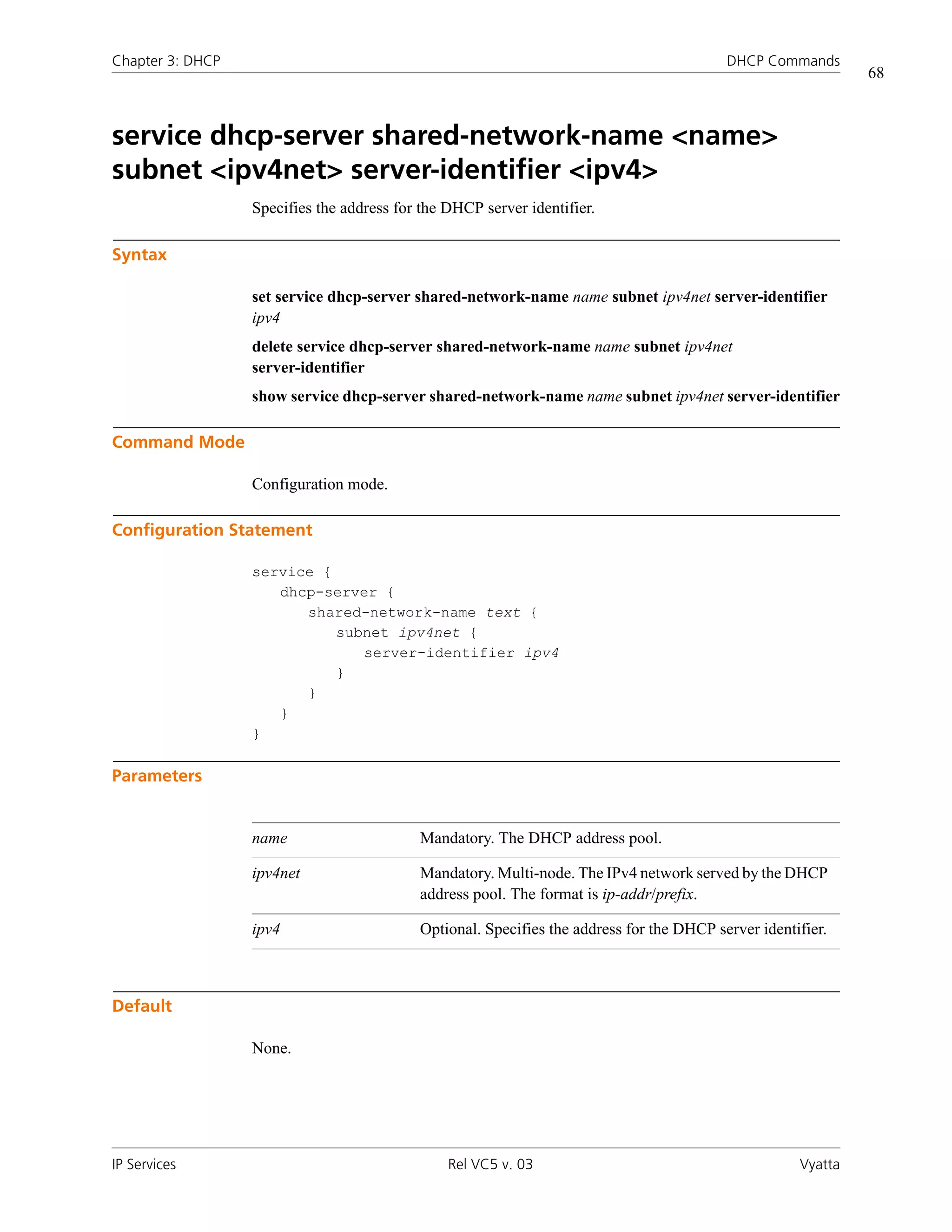 Chapter 3: DHCP                                                                           DHCP Commands
                                                                                                              68



service dhcp-server shared-network-name <name>
subnet <ipv4net> server-identifier <ipv4>
                  Specifies the address for the DHCP server identifier.

Syntax

                  set service dhcp-server shared-network-name name subnet ipv4net server-identifier
                  ipv4
                  delete service dhcp-server shared-network-name name subnet ipv4net
                  server-identifier
                  show service dhcp-server shared-network-name name subnet ipv4net server-identifier

Command Mode

                  Configuration mode.

Configuration Statement

                  service {
                     dhcp-server {
                        shared-network-name text {
                            subnet ipv4net {
                               server-identifier ipv4
                            }
                        }
                     }
                  }

Parameters


                  name                     Mandatory. The DHCP address pool.

                  ipv4net                  Mandatory. Multi-node. The IPv4 network served by the DHCP
                                           address pool. The format is ip-addr/prefix.

                  ipv4                     Optional. Specifies the address for the DHCP server identifier.



Default

                  None.




IP Services                                     Rel VC5 v. 03                                        Vyatta
 