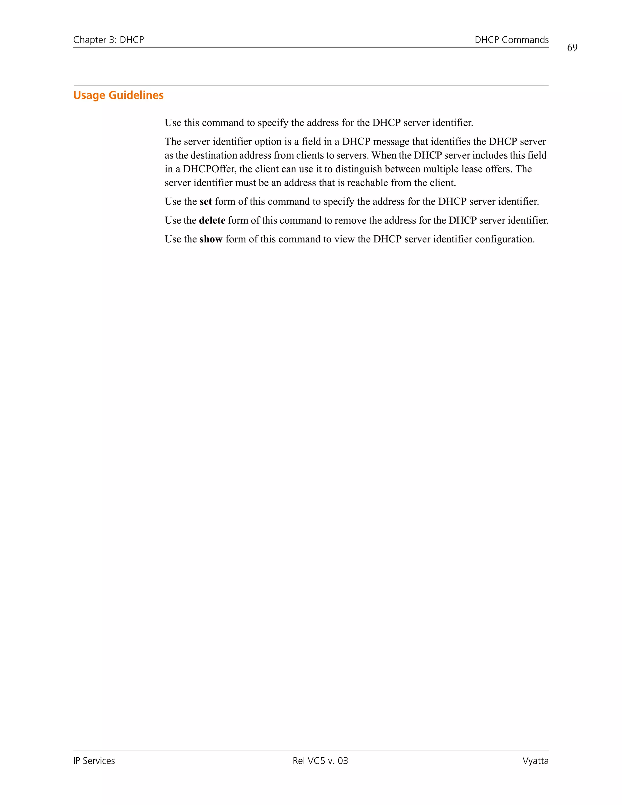 Chapter 3: DHCP                                                                              DHCP Commands
                                                                                                                  69



Usage Guidelines

                   Use this command to specify the address for the DHCP server identifier.
                   The server identifier option is a field in a DHCP message that identifies the DHCP server
                   as the destination address from clients to servers. When the DHCP server includes this field
                   in a DHCPOffer, the client can use it to distinguish between multiple lease offers. The
                   server identifier must be an address that is reachable from the client.
                   Use the set form of this command to specify the address for the DHCP server identifier.
                   Use the delete form of this command to remove the address for the DHCP server identifier.
                   Use the show form of this command to view the DHCP server identifier configuration.




IP Services                                      Rel VC5 v. 03                                           Vyatta
 