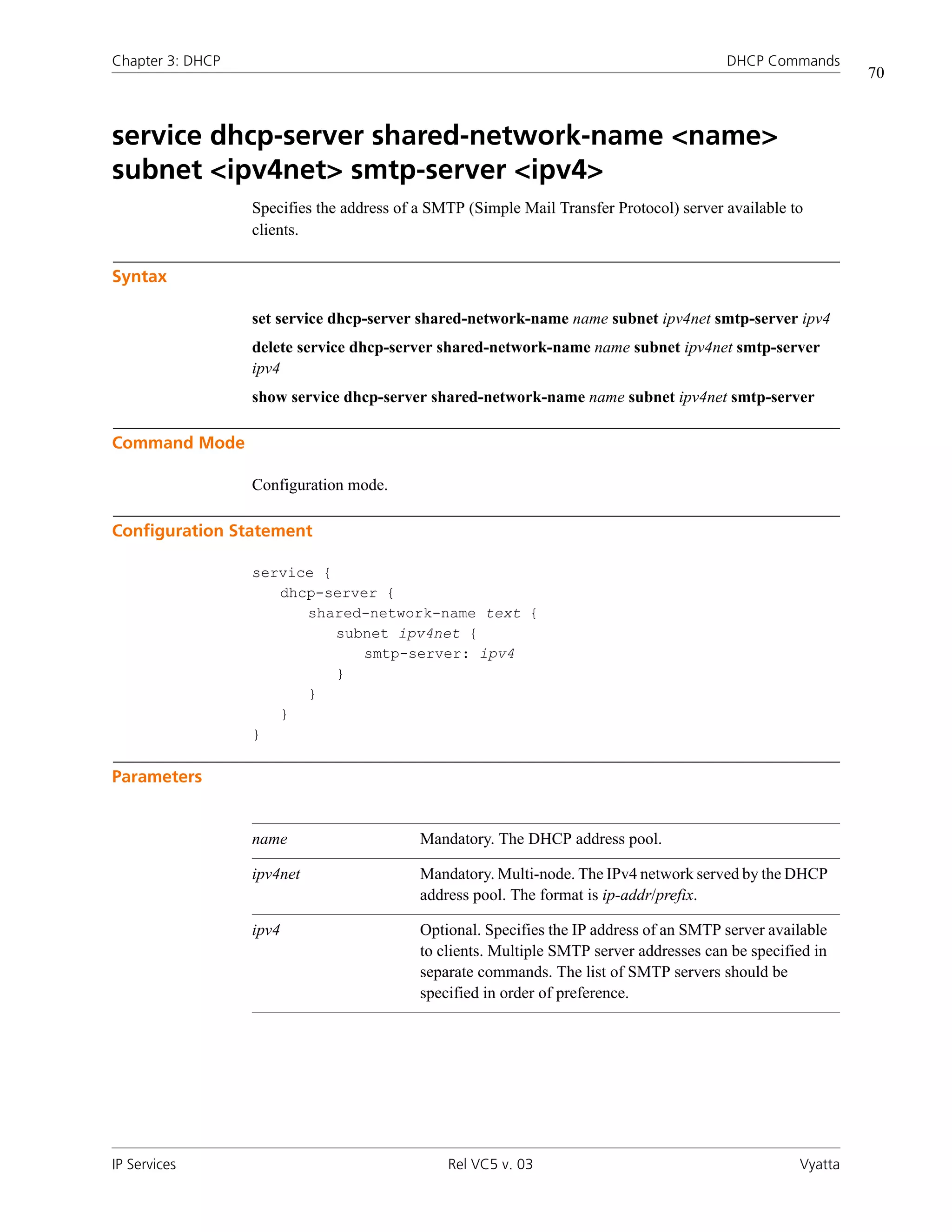 Chapter 3: DHCP                                                                          DHCP Commands
                                                                                                             70



service dhcp-server shared-network-name <name>
subnet <ipv4net> smtp-server <ipv4>
                  Specifies the address of a SMTP (Simple Mail Transfer Protocol) server available to
                  clients.

Syntax

                  set service dhcp-server shared-network-name name subnet ipv4net smtp-server ipv4
                  delete service dhcp-server shared-network-name name subnet ipv4net smtp-server
                  ipv4
                  show service dhcp-server shared-network-name name subnet ipv4net smtp-server

Command Mode

                  Configuration mode.

Configuration Statement

                  service {
                     dhcp-server {
                        shared-network-name text {
                            subnet ipv4net {
                               smtp-server: ipv4
                            }
                        }
                     }
                  }

Parameters


                  name                     Mandatory. The DHCP address pool.

                  ipv4net                  Mandatory. Multi-node. The IPv4 network served by the DHCP
                                           address pool. The format is ip-addr/prefix.

                  ipv4                     Optional. Specifies the IP address of an SMTP server available
                                           to clients. Multiple SMTP server addresses can be specified in
                                           separate commands. The list of SMTP servers should be
                                           specified in order of preference.




IP Services                                    Rel VC5 v. 03                                        Vyatta
 