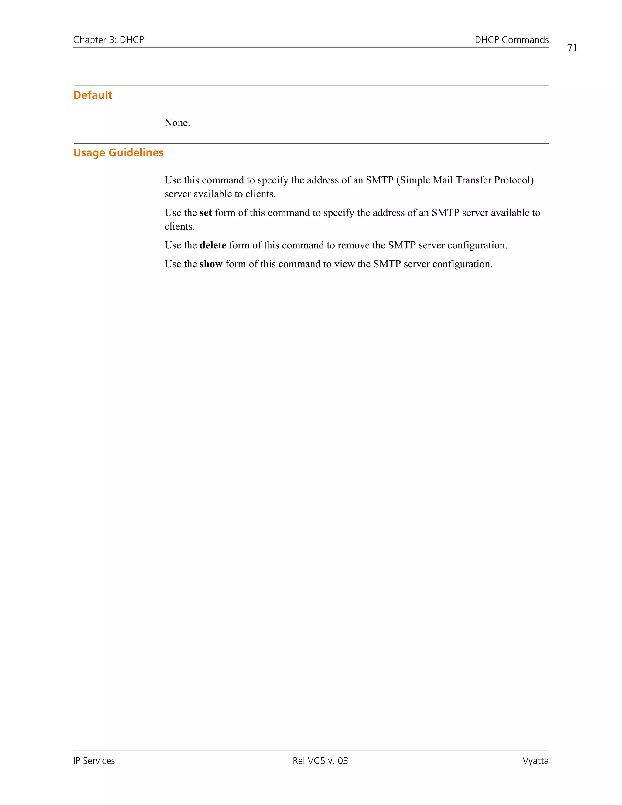 Chapter 3: DHCP                                                                          DHCP Commands
                                                                                                             71



Default

                   None.

Usage Guidelines

                   Use this command to specify the address of an SMTP (Simple Mail Transfer Protocol)
                   server available to clients.
                   Use the set form of this command to specify the address of an SMTP server available to
                   clients.
                   Use the delete form of this command to remove the SMTP server configuration.
                   Use the show form of this command to view the SMTP server configuration.




IP Services                                     Rel VC5 v. 03                                       Vyatta
 