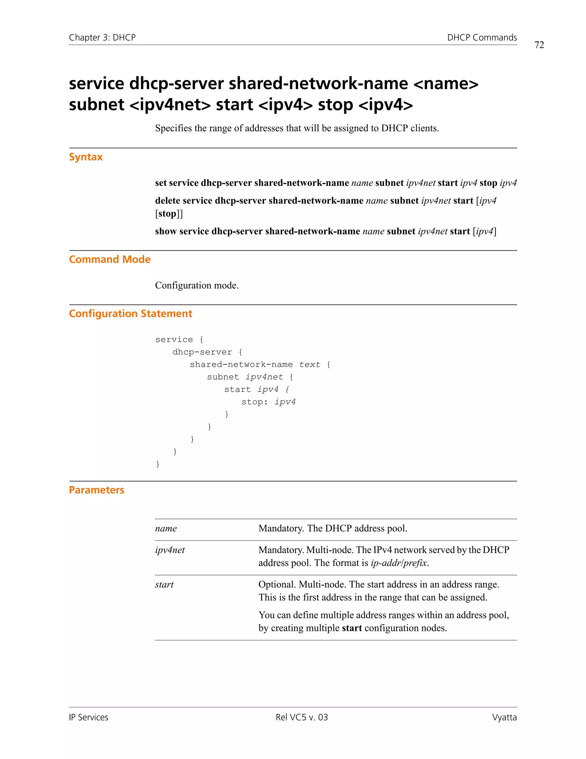 Chapter 3: DHCP                                                                             DHCP Commands
                                                                                                              72



service dhcp-server shared-network-name <name>
subnet <ipv4net> start <ipv4> stop <ipv4>
                  Specifies the range of addresses that will be assigned to DHCP clients.

Syntax

                  set service dhcp-server shared-network-name name subnet ipv4net start ipv4 stop ipv4
                  delete service dhcp-server shared-network-name name subnet ipv4net start [ipv4
                  [stop]]
                  show service dhcp-server shared-network-name name subnet ipv4net start [ipv4]

Command Mode

                  Configuration mode.

Configuration Statement

                  service {
                     dhcp-server {
                        shared-network-name text {
                            subnet ipv4net {
                               start ipv4 {
                                  stop: ipv4
                               }
                            }
                        }
                     }
                  }

Parameters


                  name                     Mandatory. The DHCP address pool.

                  ipv4net                  Mandatory. Multi-node. The IPv4 network served by the DHCP
                                           address pool. The format is ip-addr/prefix.

                  start                    Optional. Multi-node. The start address in an address range.
                                           This is the first address in the range that can be assigned.
                                           You can define multiple address ranges within an address pool,
                                           by creating multiple start configuration nodes.




IP Services                                     Rel VC5 v. 03                                        Vyatta
 