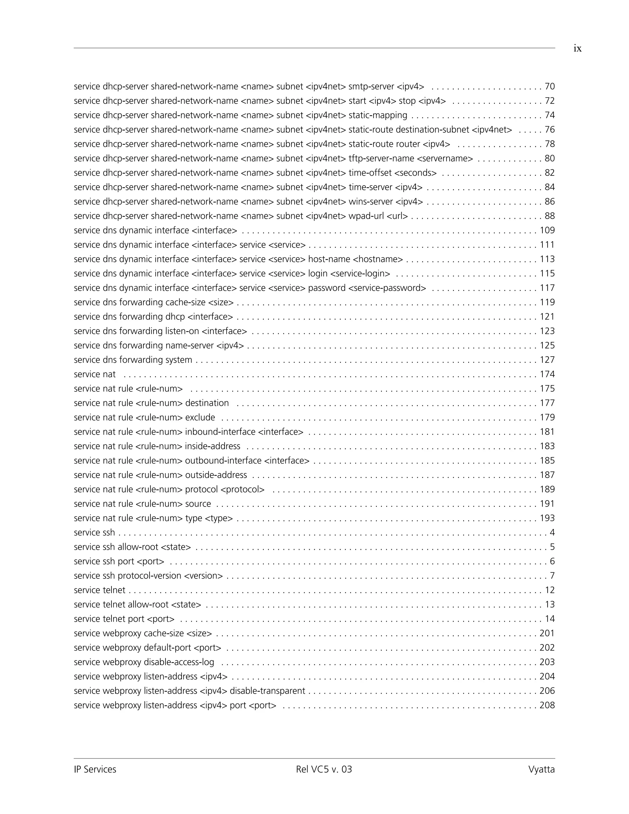 ix


service dhcp-server shared-network-name <name> subnet <ipv4net> smtp-server <ipv4> . . . . . . . . . . . . . . . . . . . . . . 70
service dhcp-server shared-network-name <name> subnet <ipv4net> start <ipv4> stop <ipv4> . . . . . . . . . . . . . . . . . . 72
service dhcp-server shared-network-name <name> subnet <ipv4net> static-mapping . . . . . . . . . . . . . . . . . . . . . . . . . . 74
service dhcp-server shared-network-name <name> subnet <ipv4net> static-route destination-subnet <ipv4net> . . . . . 76
service dhcp-server shared-network-name <name> subnet <ipv4net> static-route router <ipv4> . . . . . . . . . . . . . . . . . 78
service dhcp-server shared-network-name <name> subnet <ipv4net> tftp-server-name <servername> . . . . . . . . . . . . . 80
service dhcp-server shared-network-name <name> subnet <ipv4net> time-offset <seconds> . . . . . . . . . . . . . . . . . . . . 82
service dhcp-server shared-network-name <name> subnet <ipv4net> time-server <ipv4> . . . . . . . . . . . . . . . . . . . . . . . 84
service dhcp-server shared-network-name <name> subnet <ipv4net> wins-server <ipv4> . . . . . . . . . . . . . . . . . . . . . . . 86
service dhcp-server shared-network-name <name> subnet <ipv4net> wpad-url <url> . . . . . . . . . . . . . . . . . . . . . . . . . . 88
service dns dynamic interface <interface> . . . . . . . . . . . . . . . . . . . . . . . . . . . . . . . . . . . . . . . . . . . . . . . . . . . . . . . . . . 109
service dns dynamic interface <interface> service <service> . . . . . . . . . . . . . . . . . . . . . . . . . . . . . . . . . . . . . . . . . . . . . 111
service dns dynamic interface <interface> service <service> host-name <hostname> . . . . . . . . . . . . . . . . . . . . . . . . . . 113
service dns dynamic interface <interface> service <service> login <service-login> . . . . . . . . . . . . . . . . . . . . . . . . . . . . 115
service dns dynamic interface <interface> service <service> password <service-password> . . . . . . . . . . . . . . . . . . . . . 117
service dns forwarding cache-size <size> . . . . . . . . . . . . . . . . . . . . . . . . . . . . . . . . . . . . . . . . . . . . . . . . . . . . . . . . . . . 119
service dns forwarding dhcp <interface> . . . . . . . . . . . . . . . . . . . . . . . . . . . . . . . . . . . . . . . . . . . . . . . . . . . . . . . . . . . 121
service dns forwarding listen-on <interface> . . . . . . . . . . . . . . . . . . . . . . . . . . . . . . . . . . . . . . . . . . . . . . . . . . . . . . . . 123
service dns forwarding name-server <ipv4> . . . . . . . . . . . . . . . . . . . . . . . . . . . . . . . . . . . . . . . . . . . . . . . . . . . . . . . . . 125
service dns forwarding system . . . . . . . . . . . . . . . . . . . . . . . . . . . . . . . . . . . . . . . . . . . . . . . . . . . . . . . . . . . . . . . . . . . 127
service nat . . . . . . . . . . . . . . . . . . . . . . . . . . . . . . . . . . . . . . . . . . . . . . . . . . . . . . . . . . . . . . . . . . . . . . . . . . . . . . . . . 174
service nat rule <rule-num> . . . . . . . . . . . . . . . . . . . . . . . . . . . . . . . . . . . . . . . . . . . . . . . . . . . . . . . . . . . . . . . . . . . . 175
service nat rule <rule-num> destination . . . . . . . . . . . . . . . . . . . . . . . . . . . . . . . . . . . . . . . . . . . . . . . . . . . . . . . . . . . 177
service nat rule <rule-num> exclude . . . . . . . . . . . . . . . . . . . . . . . . . . . . . . . . . . . . . . . . . . . . . . . . . . . . . . . . . . . . . . 179
service nat rule <rule-num> inbound-interface <interface> . . . . . . . . . . . . . . . . . . . . . . . . . . . . . . . . . . . . . . . . . . . . . 181
service nat rule <rule-num> inside-address . . . . . . . . . . . . . . . . . . . . . . . . . . . . . . . . . . . . . . . . . . . . . . . . . . . . . . . . . 183
service nat rule <rule-num> outbound-interface <interface> . . . . . . . . . . . . . . . . . . . . . . . . . . . . . . . . . . . . . . . . . . . . 185
service nat rule <rule-num> outside-address . . . . . . . . . . . . . . . . . . . . . . . . . . . . . . . . . . . . . . . . . . . . . . . . . . . . . . . . 187
service nat rule <rule-num> protocol <protocol> . . . . . . . . . . . . . . . . . . . . . . . . . . . . . . . . . . . . . . . . . . . . . . . . . . . . 189
service nat rule <rule-num> source . . . . . . . . . . . . . . . . . . . . . . . . . . . . . . . . . . . . . . . . . . . . . . . . . . . . . . . . . . . . . . . 191
service nat rule <rule-num> type <type> . . . . . . . . . . . . . . . . . . . . . . . . . . . . . . . . . . . . . . . . . . . . . . . . . . . . . . . . . . . 193
service ssh . . . . . . . . . . . . . . . . . . . . . . . . . . . . . . . . . . . . . . . . . . . . . . . . . . . . . . . . . . . . . . . . . . . . . . . . . . . . . . . . . . . . 4
service ssh allow-root <state> . . . . . . . . . . . . . . . . . . . . . . . . . . . . . . . . . . . . . . . . . . . . . . . . . . . . . . . . . . . . . . . . . . . . . 5
service ssh port <port> . . . . . . . . . . . . . . . . . . . . . . . . . . . . . . . . . . . . . . . . . . . . . . . . . . . . . . . . . . . . . . . . . . . . . . . . . . 6
service ssh protocol-version <version> . . . . . . . . . . . . . . . . . . . . . . . . . . . . . . . . . . . . . . . . . . . . . . . . . . . . . . . . . . . . . . . 7
service telnet . . . . . . . . . . . . . . . . . . . . . . . . . . . . . . . . . . . . . . . . . . . . . . . . . . . . . . . . . . . . . . . . . . . . . . . . . . . . . . . . . 12
service telnet allow-root <state> . . . . . . . . . . . . . . . . . . . . . . . . . . . . . . . . . . . . . . . . . . . . . . . . . . . . . . . . . . . . . . . . . . 13
service telnet port <port> . . . . . . . . . . . . . . . . . . . . . . . . . . . . . . . . . . . . . . . . . . . . . . . . . . . . . . . . . . . . . . . . . . . . . . . 14
service webproxy cache-size <size> . . . . . . . . . . . . . . . . . . . . . . . . . . . . . . . . . . . . . . . . . . . . . . . . . . . . . . . . . . . . . . . 201
service webproxy default-port <port> . . . . . . . . . . . . . . . . . . . . . . . . . . . . . . . . . . . . . . . . . . . . . . . . . . . . . . . . . . . . . 202
service webproxy disable-access-log . . . . . . . . . . . . . . . . . . . . . . . . . . . . . . . . . . . . . . . . . . . . . . . . . . . . . . . . . . . . . . 203
service webproxy listen-address <ipv4> . . . . . . . . . . . . . . . . . . . . . . . . . . . . . . . . . . . . . . . . . . . . . . . . . . . . . . . . . . . . 204
service webproxy listen-address <ipv4> disable-transparent . . . . . . . . . . . . . . . . . . . . . . . . . . . . . . . . . . . . . . . . . . . . . 206
service webproxy listen-address <ipv4> port <port> . . . . . . . . . . . . . . . . . . . . . . . . . . . . . . . . . . . . . . . . . . . . . . . . . . 208




IP Services                                                                        Rel VC5 v. 03                                                                           Vyatta
 