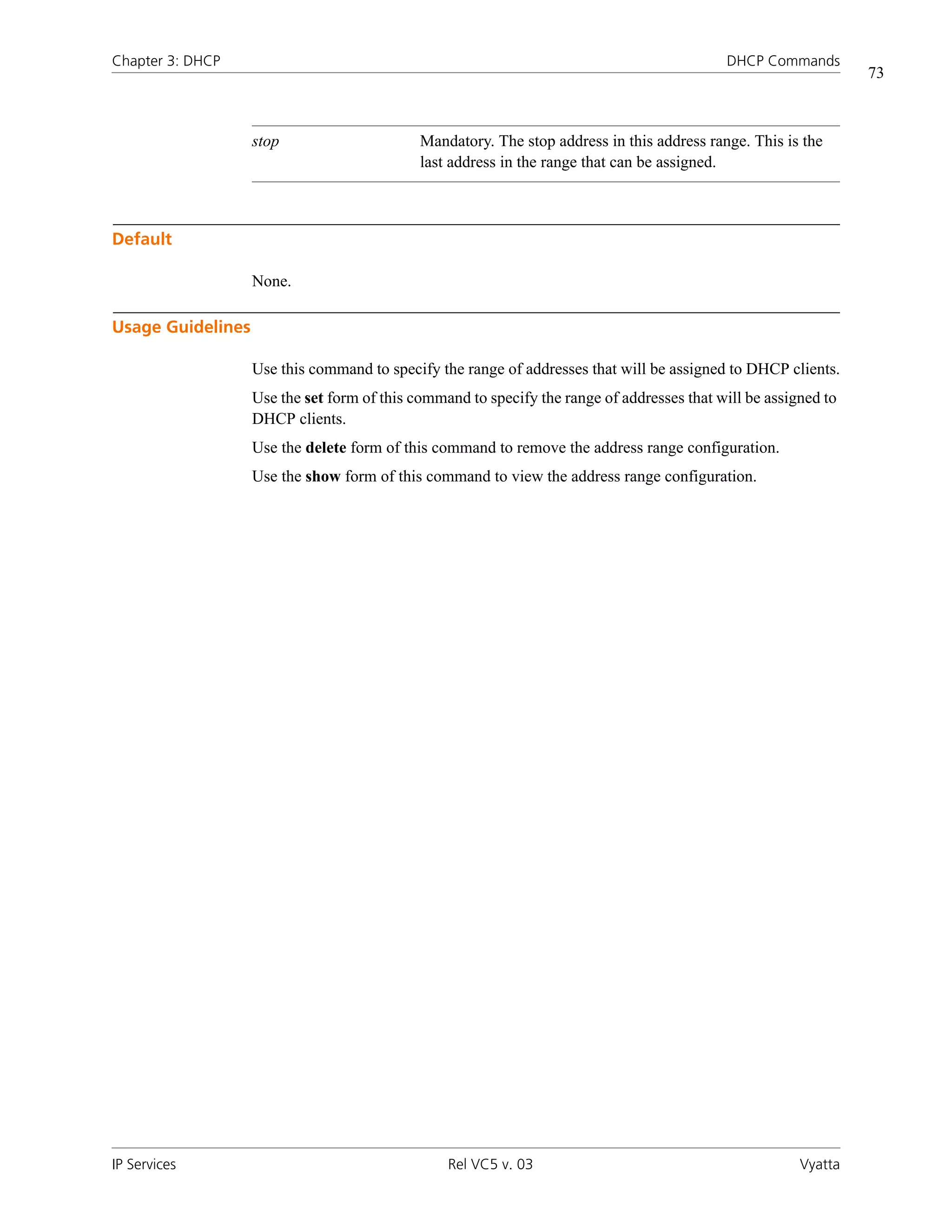 Chapter 3: DHCP                                                                             DHCP Commands
                                                                                                                 73



                   stop                      Mandatory. The stop address in this address range. This is the
                                             last address in the range that can be assigned.



Default

                   None.

Usage Guidelines

                   Use this command to specify the range of addresses that will be assigned to DHCP clients.
                   Use the set form of this command to specify the range of addresses that will be assigned to
                   DHCP clients.
                   Use the delete form of this command to remove the address range configuration.
                   Use the show form of this command to view the address range configuration.




IP Services                                      Rel VC5 v. 03                                          Vyatta
 