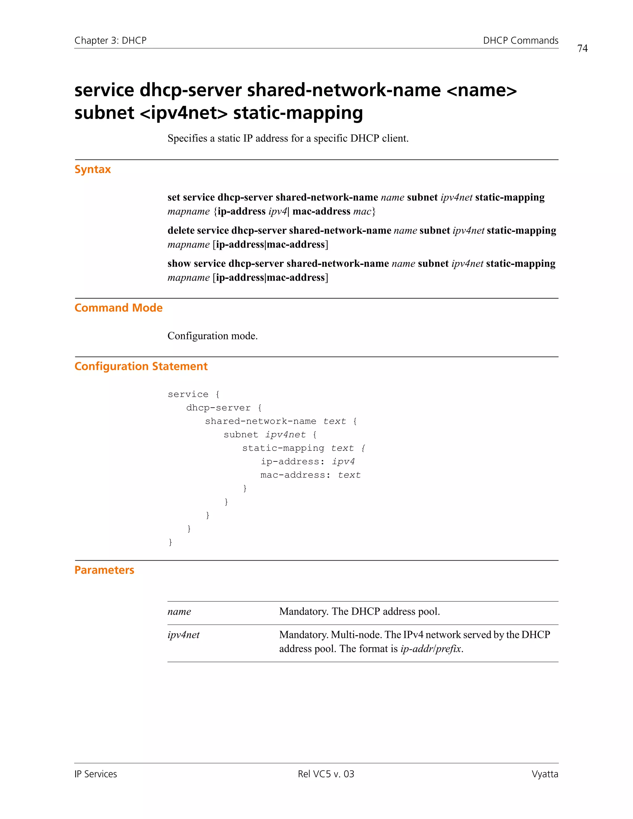 Chapter 3: DHCP                                                                        DHCP Commands
                                                                                                           74



service dhcp-server shared-network-name <name>
subnet <ipv4net> static-mapping
                  Specifies a static IP address for a specific DHCP client.

Syntax

                  set service dhcp-server shared-network-name name subnet ipv4net static-mapping
                  mapname {ip-address ipv4| mac-address mac}
                  delete service dhcp-server shared-network-name name subnet ipv4net static-mapping
                  mapname [ip-address|mac-address]
                  show service dhcp-server shared-network-name name subnet ipv4net static-mapping
                  mapname [ip-address|mac-address]

Command Mode

                  Configuration mode.

Configuration Statement

                  service {
                     dhcp-server {
                        shared-network-name text {
                            subnet ipv4net {
                               static-mapping text {
                                  ip-address: ipv4
                                  mac-address: text
                               }
                            }
                        }
                     }
                  }

Parameters


                  name                      Mandatory. The DHCP address pool.

                  ipv4net                   Mandatory. Multi-node. The IPv4 network served by the DHCP
                                            address pool. The format is ip-addr/prefix.




IP Services                                     Rel VC5 v. 03                                     Vyatta
 