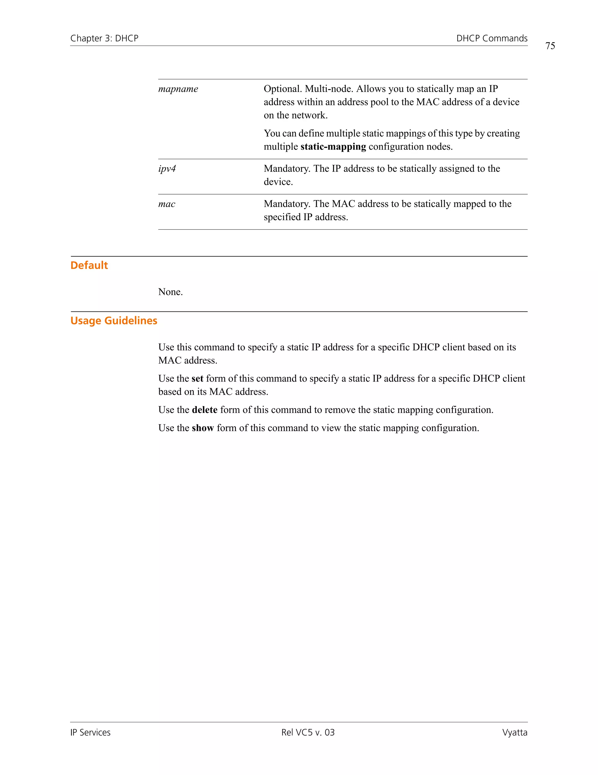 Chapter 3: DHCP                                                                             DHCP Commands
                                                                                                                  75



                   mapname                  Optional. Multi-node. Allows you to statically map an IP
                                            address within an address pool to the MAC address of a device
                                            on the network.
                                            You can define multiple static mappings of this type by creating
                                            multiple static-mapping configuration nodes.

                   ipv4                     Mandatory. The IP address to be statically assigned to the
                                            device.

                   mac                      Mandatory. The MAC address to be statically mapped to the
                                            specified IP address.



Default

                   None.

Usage Guidelines

                   Use this command to specify a static IP address for a specific DHCP client based on its
                   MAC address.
                   Use the set form of this command to specify a static IP address for a specific DHCP client
                   based on its MAC address.
                   Use the delete form of this command to remove the static mapping configuration.
                   Use the show form of this command to view the static mapping configuration.




IP Services                                      Rel VC5 v. 03                                           Vyatta
 