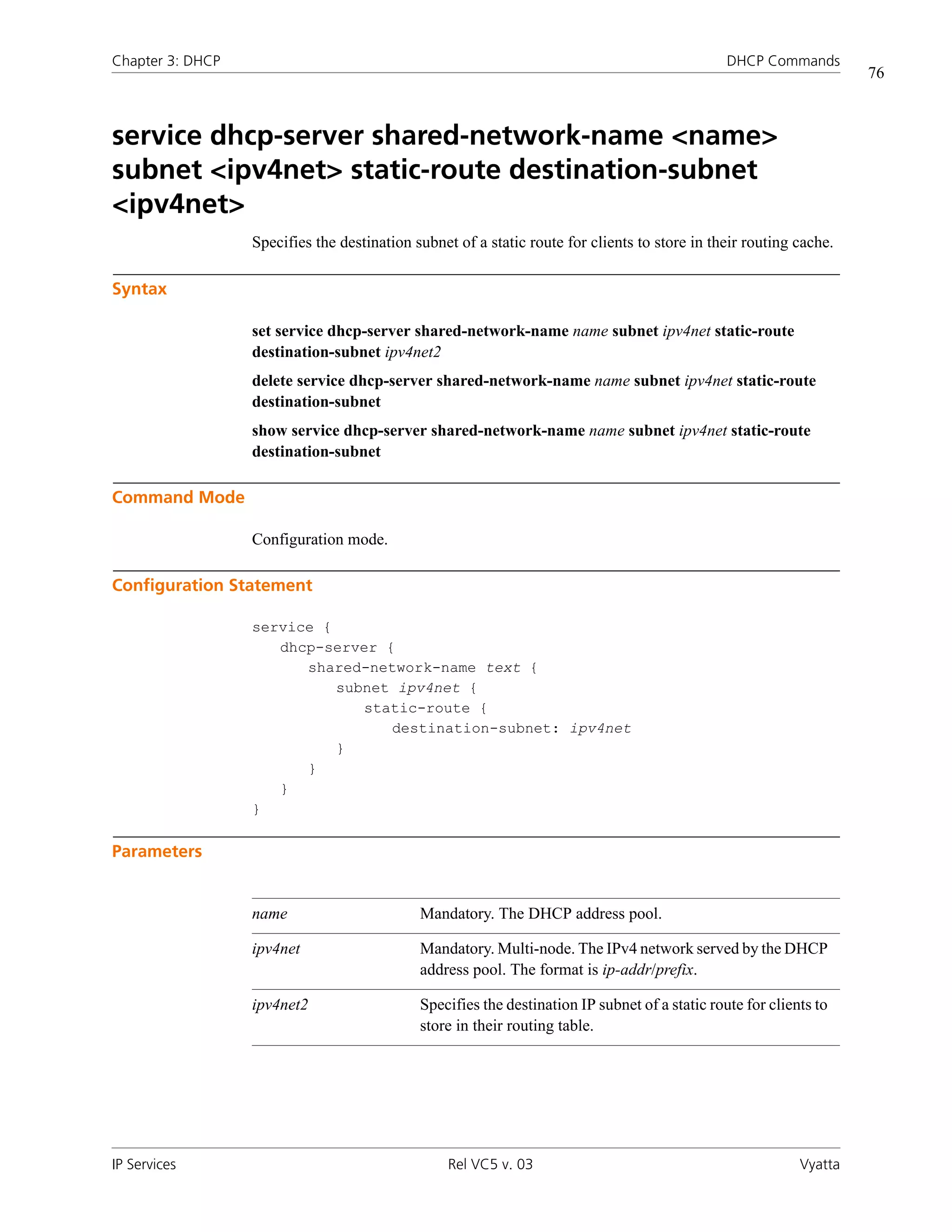 Chapter 3: DHCP                                                                                 DHCP Commands
                                                                                                                     76



service dhcp-server shared-network-name <name>
subnet <ipv4net> static-route destination-subnet
<ipv4net>
                  Specifies the destination subnet of a static route for clients to store in their routing cache.

Syntax

                  set service dhcp-server shared-network-name name subnet ipv4net static-route
                  destination-subnet ipv4net2
                  delete service dhcp-server shared-network-name name subnet ipv4net static-route
                  destination-subnet
                  show service dhcp-server shared-network-name name subnet ipv4net static-route
                  destination-subnet

Command Mode

                  Configuration mode.

Configuration Statement

                  service {
                     dhcp-server {
                        shared-network-name text {
                            subnet ipv4net {
                               static-route {
                                  destination-subnet: ipv4net
                            }
                        }
                     }
                  }

Parameters


                  name                       Mandatory. The DHCP address pool.

                  ipv4net                    Mandatory. Multi-node. The IPv4 network served by the DHCP
                                             address pool. The format is ip-addr/prefix.

                  ipv4net2                   Specifies the destination IP subnet of a static route for clients to
                                             store in their routing table.




IP Services                                       Rel VC5 v. 03                                             Vyatta
 