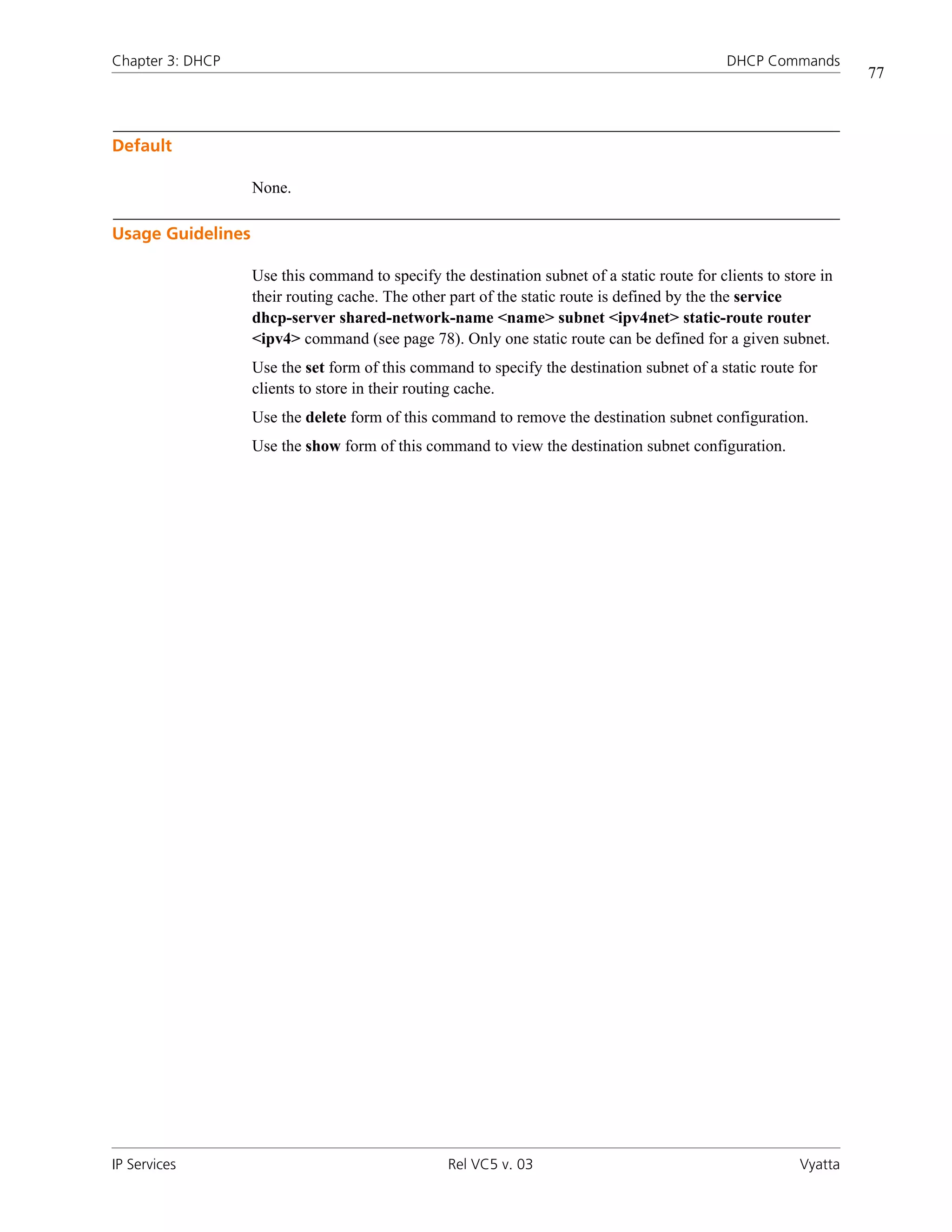 Chapter 3: DHCP                                                                               DHCP Commands
                                                                                                                  77



Default

                   None.

Usage Guidelines

                   Use this command to specify the destination subnet of a static route for clients to store in
                   their routing cache. The other part of the static route is defined by the the service
                   dhcp-server shared-network-name <name> subnet <ipv4net> static-route router
                   <ipv4> command (see page 78). Only one static route can be defined for a given subnet.
                   Use the set form of this command to specify the destination subnet of a static route for
                   clients to store in their routing cache.
                   Use the delete form of this command to remove the destination subnet configuration.
                   Use the show form of this command to view the destination subnet configuration.




IP Services                                       Rel VC5 v. 03                                          Vyatta
 