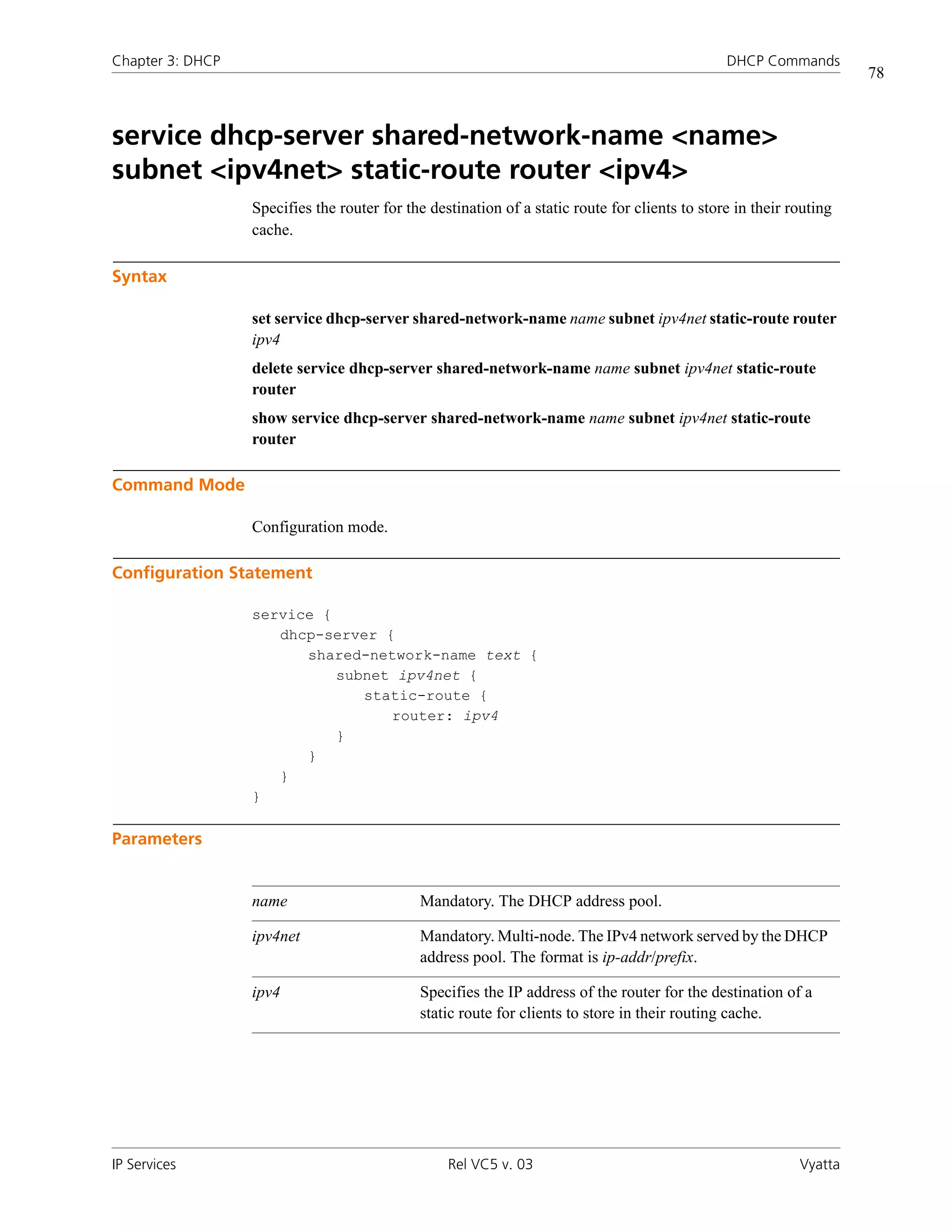 Chapter 3: DHCP                                                                                 DHCP Commands
                                                                                                                     78



service dhcp-server shared-network-name <name>
subnet <ipv4net> static-route router <ipv4>
                  Specifies the router for the destination of a static route for clients to store in their routing
                  cache.

Syntax

                  set service dhcp-server shared-network-name name subnet ipv4net static-route router
                  ipv4
                  delete service dhcp-server shared-network-name name subnet ipv4net static-route
                  router
                  show service dhcp-server shared-network-name name subnet ipv4net static-route
                  router

Command Mode

                  Configuration mode.

Configuration Statement

                  service {
                     dhcp-server {
                        shared-network-name text {
                            subnet ipv4net {
                               static-route {
                                  router: ipv4
                            }
                        }
                     }
                  }

Parameters


                  name                       Mandatory. The DHCP address pool.

                  ipv4net                    Mandatory. Multi-node. The IPv4 network served by the DHCP
                                             address pool. The format is ip-addr/prefix.

                  ipv4                       Specifies the IP address of the router for the destination of a
                                             static route for clients to store in their routing cache.




IP Services                                       Rel VC5 v. 03                                             Vyatta
 