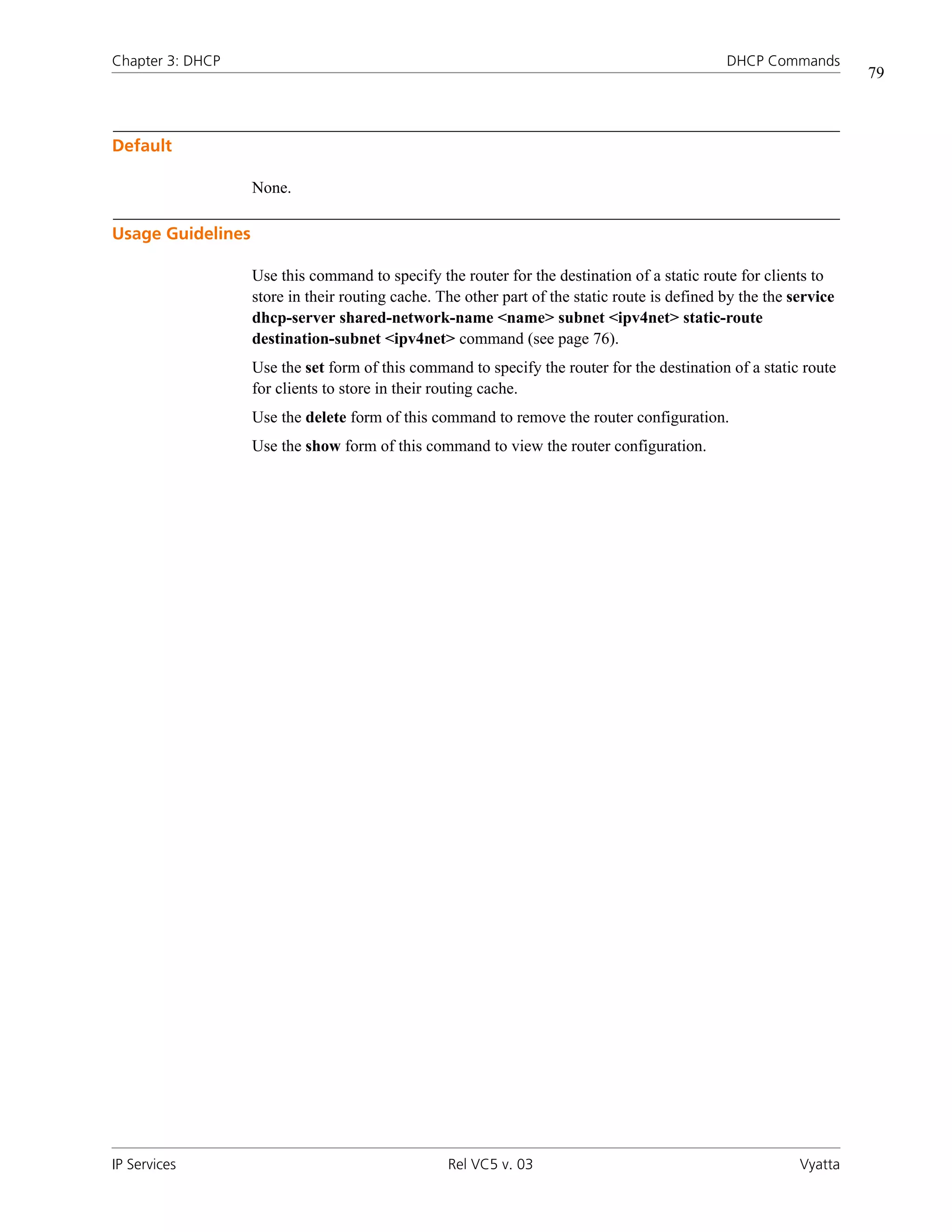 Chapter 3: DHCP                                                                                DHCP Commands
                                                                                                                    79



Default

                   None.

Usage Guidelines

                   Use this command to specify the router for the destination of a static route for clients to
                   store in their routing cache. The other part of the static route is defined by the the service
                   dhcp-server shared-network-name <name> subnet <ipv4net> static-route
                   destination-subnet <ipv4net> command (see page 76).
                   Use the set form of this command to specify the router for the destination of a static route
                   for clients to store in their routing cache.
                   Use the delete form of this command to remove the router configuration.
                   Use the show form of this command to view the router configuration.




IP Services                                       Rel VC5 v. 03                                            Vyatta
 