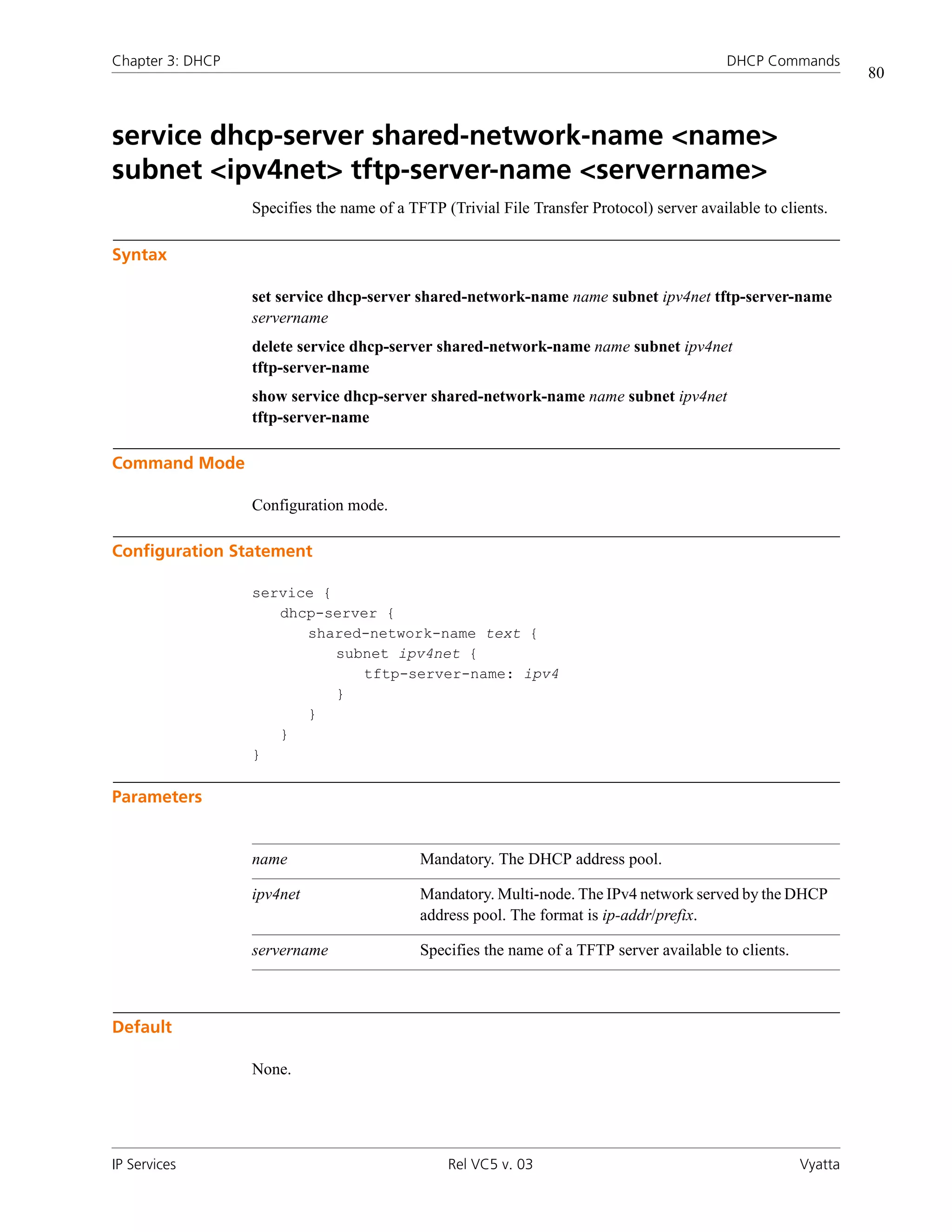 Chapter 3: DHCP                                                                             DHCP Commands
                                                                                                                 80



service dhcp-server shared-network-name <name>
subnet <ipv4net> tftp-server-name <servername>
                  Specifies the name of a TFTP (Trivial File Transfer Protocol) server available to clients.

Syntax

                  set service dhcp-server shared-network-name name subnet ipv4net tftp-server-name
                  servername
                  delete service dhcp-server shared-network-name name subnet ipv4net
                  tftp-server-name
                  show service dhcp-server shared-network-name name subnet ipv4net
                  tftp-server-name

Command Mode

                  Configuration mode.

Configuration Statement

                  service {
                     dhcp-server {
                        shared-network-name text {
                            subnet ipv4net {
                               tftp-server-name: ipv4
                            }
                        }
                     }
                  }

Parameters


                  name                      Mandatory. The DHCP address pool.

                  ipv4net                   Mandatory. Multi-node. The IPv4 network served by the DHCP
                                            address pool. The format is ip-addr/prefix.

                  servername                Specifies the name of a TFTP server available to clients.



Default

                  None.




IP Services                                     Rel VC5 v. 03                                           Vyatta
 
