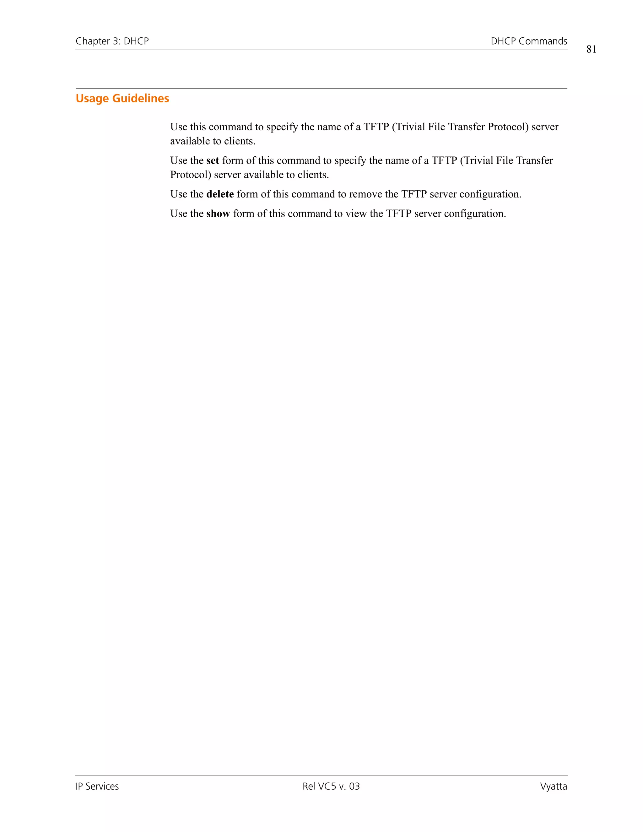 Chapter 3: DHCP                                                                           DHCP Commands
                                                                                                              81



Usage Guidelines

                   Use this command to specify the name of a TFTP (Trivial File Transfer Protocol) server
                   available to clients.
                   Use the set form of this command to specify the name of a TFTP (Trivial File Transfer
                   Protocol) server available to clients.
                   Use the delete form of this command to remove the TFTP server configuration.
                   Use the show form of this command to view the TFTP server configuration.




IP Services                                     Rel VC5 v. 03                                        Vyatta
 