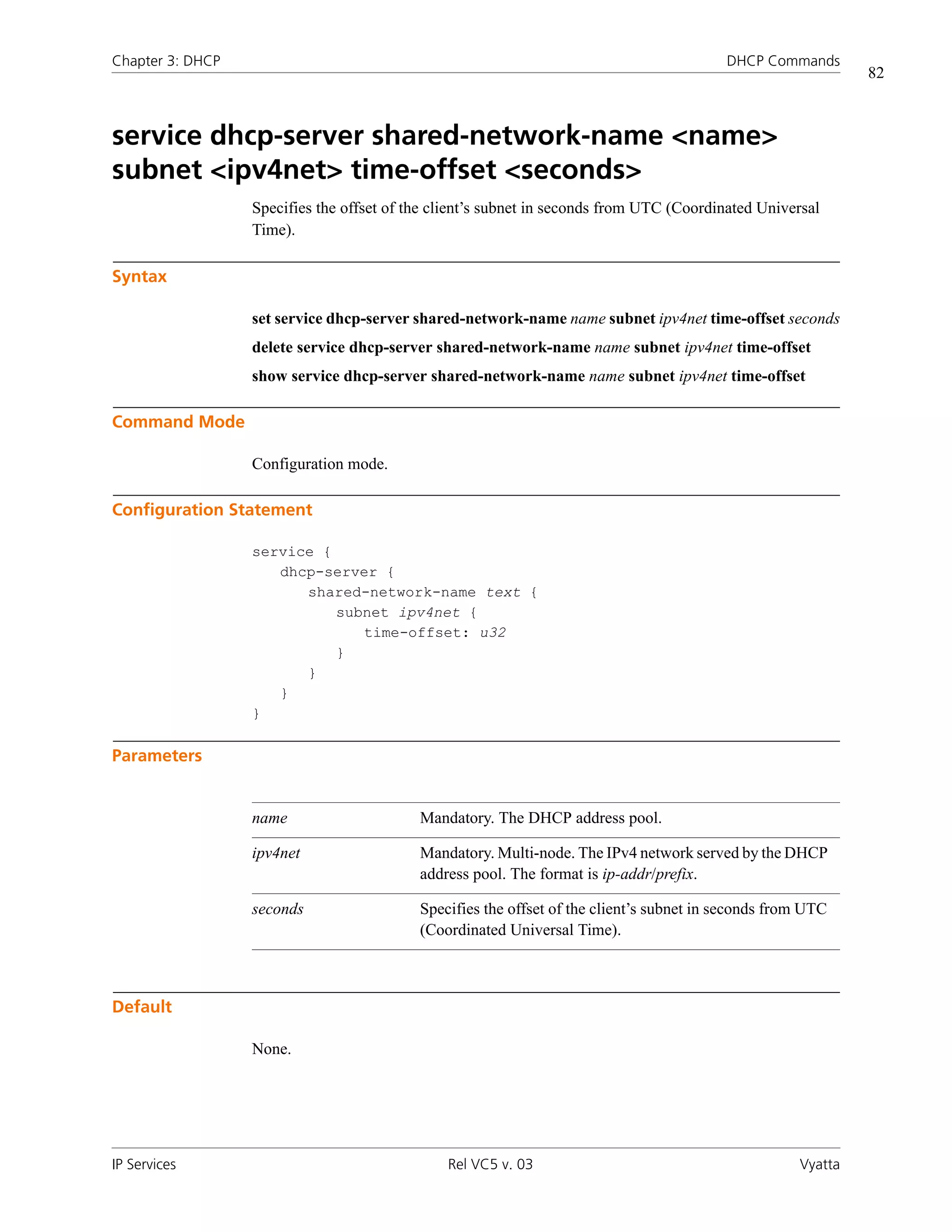 Chapter 3: DHCP                                                                           DHCP Commands
                                                                                                              82



service dhcp-server shared-network-name <name>
subnet <ipv4net> time-offset <seconds>
                  Specifies the offset of the client’s subnet in seconds from UTC (Coordinated Universal
                  Time).

Syntax

                  set service dhcp-server shared-network-name name subnet ipv4net time-offset seconds
                  delete service dhcp-server shared-network-name name subnet ipv4net time-offset
                  show service dhcp-server shared-network-name name subnet ipv4net time-offset

Command Mode

                  Configuration mode.

Configuration Statement

                  service {
                     dhcp-server {
                        shared-network-name text {
                            subnet ipv4net {
                               time-offset: u32
                            }
                        }
                     }
                  }

Parameters


                  name                     Mandatory. The DHCP address pool.

                  ipv4net                  Mandatory. Multi-node. The IPv4 network served by the DHCP
                                           address pool. The format is ip-addr/prefix.

                  seconds                  Specifies the offset of the client’s subnet in seconds from UTC
                                           (Coordinated Universal Time).



Default

                  None.




IP Services                                    Rel VC5 v. 03                                         Vyatta
 