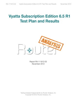 RA-111812-02   Vyatta Subscription Edition 6.5 R1 Test Plan and Results    November 2012




   Vyatta Subscription Edition 6.5 R1
         Test Plan and Results




                               Report RA-111812-02
                                 November 2012




                 Testing Initiated Independently by Router Analysis, Inc
                        Copyright © 2012 Router Analysis, Inc.
 