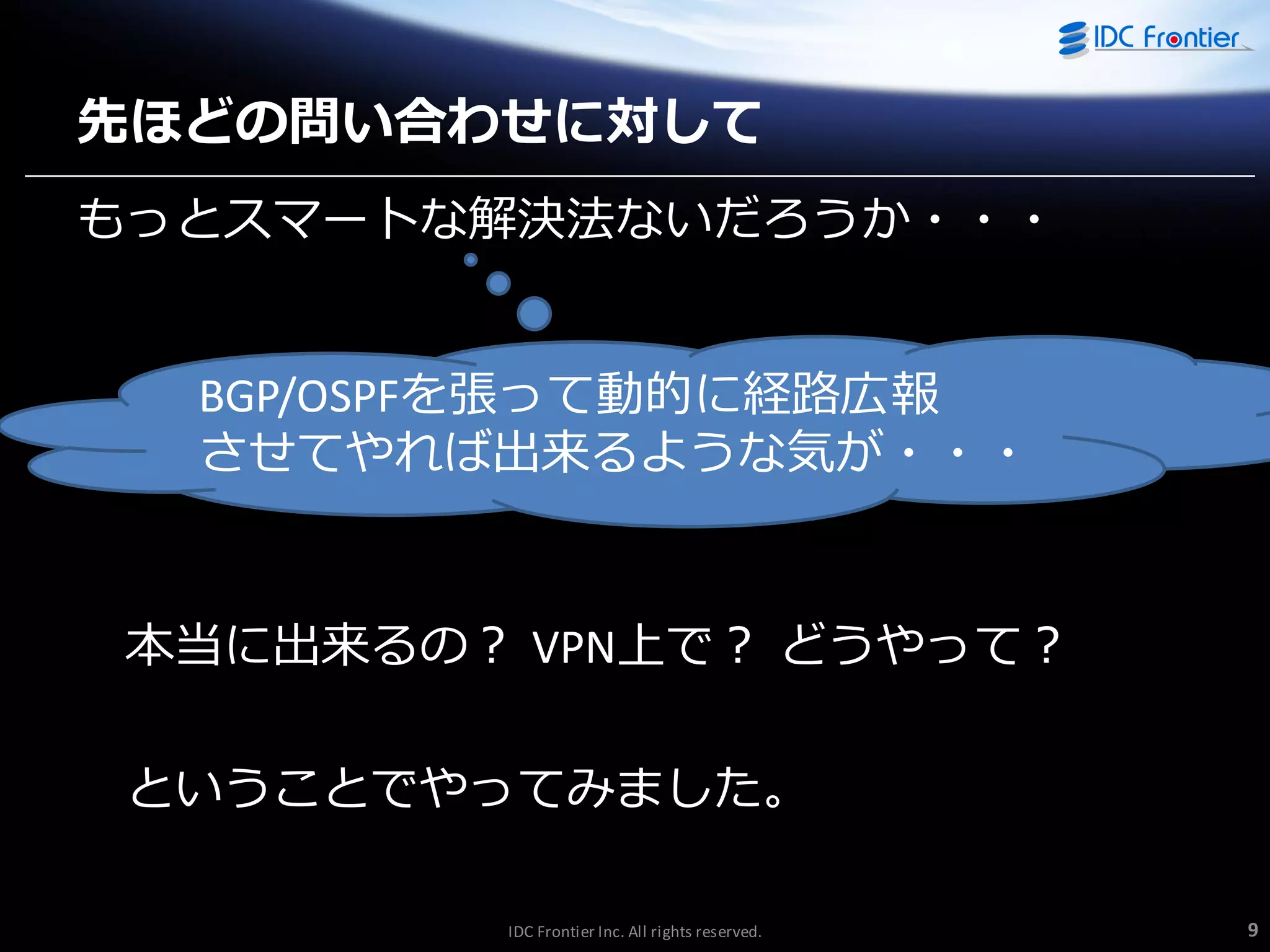 先ほどの問い合わせに対して
もっとスマートな解決法ないだろうか・・・

BGP/OSPFを張って動的に経路広報
させてやれば出来るような気が・・・

本当に出来るの？ VPN上で？ どうやって？

ということでやってみました。
IDC Frontier Inc. All rights reserved.

9

 