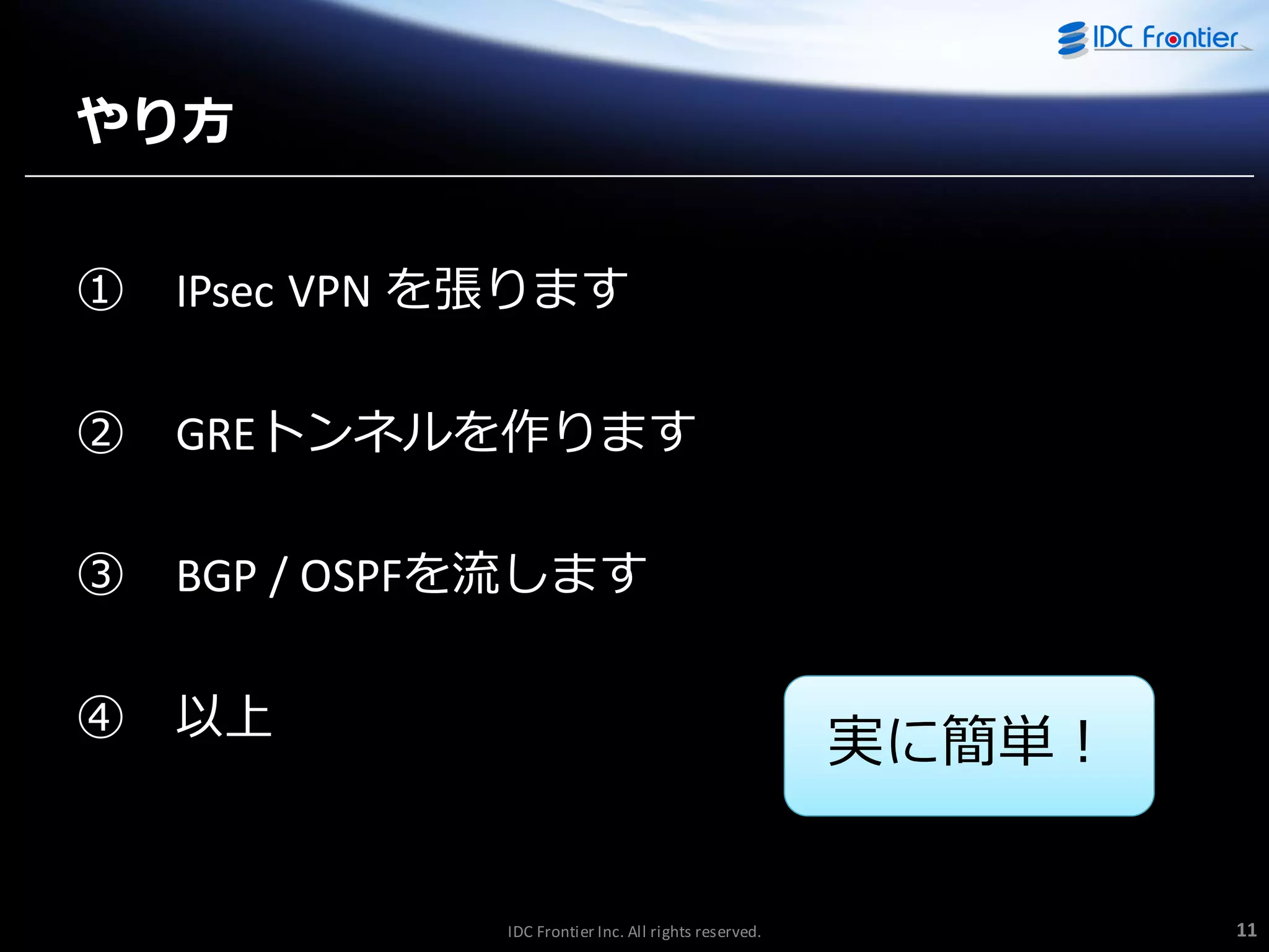 やり方
①

IPsec VPN を張ります

②

GREトンネルを作ります

③

BGP / OSPFを流します

④

以上

実に簡単！

IDC Frontier Inc. All rights reserved.

11

 